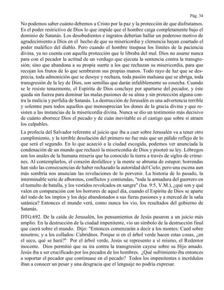 Pág. 34
No podemos saber cuánto debemos a Cristo por la paz y la protección de que disfrutamos.
Es el poder restrictivo de Dios lo que impide que el hombre caiga completamente bajo el
dominio de Satanás. Los desobedientes e ingratos deberían hallar un poderoso motivo de
agradecimiento a Dios en el hecho de que su misericordia y clemencia hayan coartado el
poder maléfico del diablo. Pero cuando el hombre traspasa los límites de la paciencia
divina, ya no cuenta con aquella protección que le libraba del mal. Dios no asume nunca
para con el pecador la actitud de un verdugo que ejecuta la sentencia contra la transgre-
sión; sino que abandona a su propia suerte a los que rechazan su misericordia, para que
recojan los frutos de lo que sembraron sus propias manos. Todo rayo de luz que se des-
precia, toda admonición que se desoye y rechaza, toda pasión malsana que se abriga, toda
transgresión de la ley de Dios, son semillas que darán infaliblemente su cosecha. Cuando
se le resiste tenazmente, el Espíritu de Dios concluye por apartarse del pecador, y éste
queda sin fuerza para dominar las malas pasiones de su alma y sin protección alguna con-
tra la malicia y perfidia de Satanás. La destrucción de Jerusalén es una advertencia terrible
y solemne para todos aquellos que menosprecian los dones de la gracia divina y que re-
sisten a las instancias de la misericordia divina. Nunca se dio un testimonio más decisivo
de cuánto aborrece Dios el pecado y de cuán inevitable es el castigo que sobre sí atraen
los culpables.
La profecía del Salvador referente al juicio que iba a caer sobre Jerusalén va a tener otro
cumplimiento, y la terrible desolación del primero no fue más que un pálido reflejo de lo
que será el segundo. En lo que acaeció a la ciudad escogida, podemos ver anunciada la
condenación de un mundo que rechazó la misericordia de Dios y pisoteó su ley. Lóbregos
son los anales de la humana miseria que ha conocido la tierra a través de siglos de críme-
nes. Al contemplarlos, el corazón desfallece y la mente se abruma de estupor; horrendas
han sido las consecuencias de haber rechazado la autoridad del Cielo; pero una escena aun
más sombría nos anuncian las revelaciones de lo porvenir. La historia de lo pasado, la
interminable serie de alborotos, conflictos y contiendas, "toda la armadura del guerrero en
el tumulto de batalla, y los vestidos revolcados en sangre" (Isa. 9:5, V.M.), ¿qué son y qué
valen en comparación con los horrores de aquel día, cuando el Espíritu de Dios se aparte
del todo de los impíos y los deje abandonados a sus fieras pasiones y a merced de la saña
satánica? Entonces el mundo verá, como nunca los vio, los resultados del gobierno de
Satanás.
DTG:692. De la caída de Jerusalén, los pensamientos de Jesús pasaron a un juicio más
amplio. En la destrucción de la ciudad impenitente, vio un símbolo de la destrucción final
que caerá sobre el mundo. Dijo: "Entonces comenzarán a decir a los montes: Caed sobre
nosotros; y a los collados: Cubridnos. Porque si en el árbol verde hacen estas cosas, ¿en
el seco, qué se hará?" Por el árbol verde, Jesús se represento a sí mismo, el Redentor
inocente. Dios permitió que su ira contra la transgresión cayese sobre su Hijo amado.
Jesús iba a ser crucificado por los pecados de los hombres. ¿Qué sufrimiento iba entonces
a soportar el pecador que continuase en el pecado? Todos los impenitentes e incrédulos
iban a conocer un pesar y una desgracia que el lenguaje no podría expresar.
 