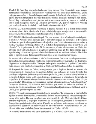 Pág. 35
1SAT:5. El Gran Rey mismo ha hecho una boda para su Hijo. Ha enviado a sus siervos
por muchos centenares de años diciendo: “Venid porque las cosas están preparadas.” ¡Pero
cuán poco escuchan el llamado las gentes del mundo! Se burlan de ello y siguen el camino
de sus empeños terrenales y placeres mundanos, mismas cosas que por siglos han hecho..
Pero el Rey envía adelante sus ejércitos y destruye a esos asesinos y quema la ciudad, y
se nos dice en capítulo nueve de Daniel en el versículo 26, que “el pueblo del Príncipe
que vendrá, destruirá la ciudad...; y el fin del mismo será terrible.”
Versículo 27. "En otra semana confirmará el pacto a muchos. Y a la mitad de la semana
hará cesar el sacrificio y la ofrenda. Y sobre el ala del templo uno ejecutará la abominación
asoladora, hasta que la ruina decretada caiga sobre el desolador".
DTG:200-201. Había declarado el ángel: "En otra semana [siete años] confirmará el pacto
a muchos." Por siete años después que el Salvador empezó su ministerio, el Evangelio
había de ser predicado especialmente a los judíos; por Cristo mismo durante tres años y
medio, y después por los apóstoles. "A la mitad de la semana hará cesar el sacrificio y la
ofrenda." En la primavera del año 31 de nuestra era, Cristo, el verdadero sacrificio, fue
ofrecido en el Calvario. Entonces el velo del templo se rasgó en dos, demostrando que el
significado y el carácter sagrado del ritual de los sacrificios habían terminado. Había lle-
gado el tiempo en que debían cesar los sacrificios y las oblaciones terrenales.
La semana -siete años- terminó en el año 34 de nuestra era. Entonces, por el apedreamiento
de Esteban, los judíos sellaron finalmente su rechazamiento del Evangelio; los discípulos,
dispersados por la persecución, "iban por todas partes anunciando la palabra;" poco des-
pués, se convirtió Saulo el perseguidor, y llegó a ser Pablo, el apóstol de los gentiles.
El tiempo de la venida de Cristo, su ungimiento por el Espíritu Santo,8 su muerte y la
proclamación del Evangelio a los gentiles, habían sido indicados en forma definida. Era
privilegio del pueblo judío comprender estas profecías, y reconocer su cumplimiento en
la misión de Jesús. Cristo instó a sus discípulos a reconocer la importancia del estudio de
la profecía. Refiriéndose a la que fue dada a Daniel con respecto a su tiempo, dijo: "El que
lee, entienda." Después de su resurrección, explicó a los discípulos en "todos los profetas"
"lo que de él decían." El Salvador había hablado por medio de todos los profetas. "El
espíritu de Cristo que estaba en ellos" “prenunciaba las aflicciones que habían de venir a
Cristo, y las glorias después de ellas”.
CS:375. "Y en otra semana confirmará el pacto a muchos." La semana de la cual se habla
aquí es la última de las setenta. Son los siete últimos años del período concedido especial-
mente a los judíos. Durante ese plazo, que se extendió del año 27 al año 34 d.C., Cristo,
primero en persona y luego por intermedio de sus discípulos, presentó la invitación del
Evangelio especialmente a los judíos. Cuando los apóstoles salieron para proclamar las
buenas nuevas del reino, las instrucciones del Salvador fueron: "Por el camino de los Gen-
tiles no iréis, y en ciudad de Samaritanos no entréis." (Mat. 10:5-6).
"A la mitad de la semana hará cesar el sacrificio y la ofrenda." En el año 31 de J. C., tres
 