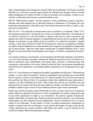 Pág. 36
años y medio después de su bautismo, nuestro Señor fue crucificado. Con el gran sacrificio
ofrecido en el Calvario, terminó aquel sistema de ofrendas que durante cuatro mil años
había prefigurado al Cordero de Dios. El tipo se encontró con el antitipo, y todos los sa-
crificios y oblaciones del sistema ceremonial debían cesar.
PR:515. Había dicho el ángel: "En otra semana [7 años] confirmará el pacto a muchos."
Durante siete años después que el Salvador iniciara su ministerio, el Evangelio iba a ser
predicado especialmente a los judíos; por Cristo mismo durante tres años y medio, y des-
pués por los apóstoles”.
PR:515-516. "A la mitad de la semana hará cesar el sacrificio y la ofrenda". (Dan. 9:27).
En la primavera del año 31 de nuestra era, Cristo, el verdadero Sacrificio, fue ofrecido en
el Calvario. Entonces el velo del templo se rasgó en dos, por lo cual se demostró que
dejaban de existir el carácter sagrado y el significado del servicio de los sacrificios. Había
llegado el momento en que debían cesar el sacrificio y la oblación terrenales. Aquella
semana, o siete años, terminó en el año 34 de nuestra era. Entonces, al apedrear a Esteban,
los judíos sellaron finalmente su rechazamiento del Evangelio; los discípulos, dispersados
por la persecución, "iban por todas partes anunciando la palabra"(Hechos 8:4); y poco
después se convirtió Saulo el perseguidor, para llegar a ser Pablo, el apóstol de los genti-
les.
Las muchas profecías concernientes al advenimiento del Salvador inducían a los hebreos
a vivir en una actitud de constante expectación. Muchos murieron en la fe, sin haber reci-
bido las promesas; pero, habiéndolas visto desde lejos, creyeron y confesaron que eran
extranjeros y advenedizos en la tierra. Desde los días de Enoc, las promesas repetidas por
intermedio de los patriarcas y los profetas habían mantenido viva la esperanza de su apa-
rición.
DTG:137. Con referencia al templo de Jerusalén, las palabras del Salvador: "Destruid este
templo, y en tres días lo levantaré," tenían un significado más profundo que el percibido
por los oyentes. Cristo era el fundamento y la vida del templo. Sus servicios eran típicos
del sacrificio del Hijo de Dios. El sacerdocio había sido establecido para representar el
carácter y la obra mediadora de Cristo. Todo el plan del culto de los sacrificios era una
predicción de la muerte del Salvador para redimir al mundo. No habría eficacia en estas
ofrendas cuando el gran suceso al cual señalaran durante siglos fuese consumado.
Puesto que toda la economía ritual simbolizaba a Cristo, no tenía valor sin él. Cuando los
judíos sellaron su decisión de rechazar a Cristo entregándole a la muerte, rechazaron todo
lo que daba significado al templo y sus ceremonias. Su carácter sagrado desapareció.
Quedó condenado a la destrucción. Desde ese día los sacrificios rituales y las ceremonias
relacionadas con ellos dejaron de tener significado. Como la ofrenda de Caín, no expre-
saban fe en el Salvador. Al dar muerte a Cristo, los judíos destruyeron virtualmente su
templo. Cuando Cristo fue crucificado, el velo interior del templo se rasgó en dos de alto
a bajo, indicando que el gran sacrificio final había sido hecho, y que el sistema de los
sacrificios rituales había terminado para siempre.
 