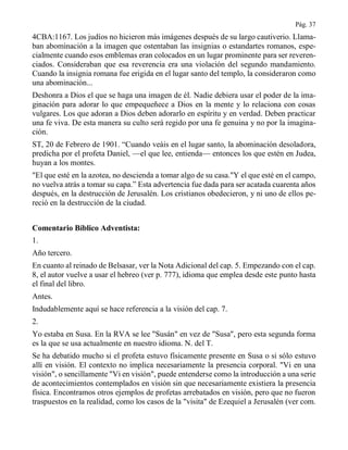 Pág. 37
4CBA:1167. Los judíos no hicieron más imágenes después de su largo cautiverio. Llama-
ban abominación a la imagen que ostentaban las insignias o estandartes romanos, espe-
cialmente cuando esos emblemas eran colocados en un lugar prominente para ser reveren-
ciados. Consideraban que esa reverencia era una violación del segundo mandamiento.
Cuando la insignia romana fue erigida en el lugar santo del templo, la consideraron como
una abominación...
Deshonra a Dios el que se haga una imagen de él. Nadie debiera usar el poder de la ima-
ginación para adorar lo que empequeñece a Dios en la mente y lo relaciona con cosas
vulgares. Los que adoran a Dios deben adorarlo en espíritu y en verdad. Deben practicar
una fe viva. De esta manera su culto será regido por una fe genuina y no por la imagina-
ción.
ST, 20 de Febrero de 1901. “Cuando veáis en el lugar santo, la abominación desoladora,
predicha por el profeta Daniel, —el que lee, entienda— entonces los que estén en Judea,
huyan a los montes.
"El que esté en la azotea, no descienda a tomar algo de su casa."Y el que esté en el campo,
no vuelva atrás a tomar su capa.” Esta advertencia fue dada para ser acatada cuarenta años
después, en la destrucción de Jerusalén. Los cristianos obedecieron, y ni uno de ellos pe-
reció en la destrucción de la ciudad.
Comentario Bíblico Adventista:
1.
Año tercero.
En cuanto al reinado de Belsasar, ver la Nota Adicional del cap. 5. Empezando con el cap.
8, el autor vuelve a usar el hebreo (ver p. 777), idioma que emplea desde este punto hasta
el final del libro.
Antes.
Indudablemente aquí se hace referencia a la visión del cap. 7.
2.
Yo estaba en Susa. En la RVA se lee "Susán" en vez de "Susa", pero esta segunda forma
es la que se usa actualmente en nuestro idioma. N. del T.
Se ha debatido mucho si el profeta estuvo físicamente presente en Susa o si sólo estuvo
allí en visión. El contexto no implica necesariamente la presencia corporal. "Vi en una
visión", o sencillamente "Vi en visión", puede entenderse como la introducción a una serie
de acontecimientos contemplados en visión sin que necesariamente existiera la presencia
física. Encontramos otros ejemplos de profetas arrebatados en visión, pero que no fueron
traspuestos en la realidad, como los casos de la "visita" de Ezequiel a Jerusalén (ver com.
 