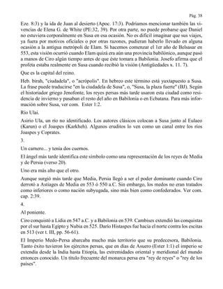 Pág. 38
Eze. 8:3) y la ida de Juan al desierto (Apoc. 17:3). Podríamos mencionar también las vi-
vencias de Elena G. de White (PE:32, 39). Por otra parte, no puede probarse que Daniel
no estuviera corporalmente en Susa en esa ocasión. No es difícil imaginar que sus viajes,
ya fuera por motivos oficiales o por otras razones, pudieran haberlo llevado en alguna
ocasión a la antigua metrópoli de Elam. Si hacemos comenzar el 1er año de Belsasar en
553, esta visión ocurrió cuando Elam quizá era aún una provincia babilónico, aunque pasó
a manos de Ciro algún tiempo antes de que éste tomara a Babilonia. Josefo afirma que el
profeta estaba realmente en Susa cuando recibió la visión (Antigüedades x. 11. 7).
Que es la capital del reino.
Heb. birah, "ciudadela", o "acrópolis". En hebreo este término está yuxtapuesto a Susa.
La frase puede traducirse "en la ciudadela de Susa", o, "Susa, la plaza fuerte" (BJ). Según
el historiador griego Jenofonte, los reyes persas más tarde usaron esta ciudad como resi-
dencia de invierno y pasaban el resto del año en Babilonia o en Ecbatana. Para más infor-
mación sobre Susa, ver com. Ester 1:2.
Río Ulai.
Asirio Ula, un río no identificado. Los autores clásicos colocan a Susa junto al Eulaeo
(Karun) o el Joaspes (Karkheh). Algunos eruditos lo ven como un canal entre los ríos
Joaspes y Coprates.
3.
Un carnero... y tenía dos cuernos.
El ángel más tarde identifica este símbolo como una representación de los reyes de Media
y de Persia (verso 20).
Uno era más alto que el otro.
Aunque surgió más tarde que Media, Persia llegó a ser el poder dominante cuando Ciro
derrotó a Astiages de Media en 553 ó 550 a.C. Sin embargo, los medos no eran tratados
como inferiores o como nación subyugada, sino más bien como confederados. Ver com.
cap. 2:39.
4.
Al poniente.
Ciro conquistó a Lidia en 547 a.C. y a Babilonia en 539. Cambises extendió las conquistas
por el sur hasta Egipto y Nubia en 525. Darío Histaspes fue hacia el norte contra los escitas
en 513 (ver t. III, pp. 56-61).
El Imperio Medo-Persa abarcaba mucho más territorio que su predecesora, Babilonia.
Tanto éxito tuvieron los ejércitos persas, que en días de Asuero (Ester 1:1) el imperio se
extendía desde la India hasta Etiopía, las extremidades oriental y meridional del mundo
entonces conocido. Un título frecuente del monarca persa era "rey de reyes" o "rey de los
países".
 