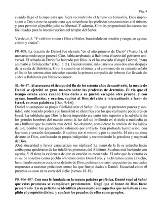 Pág. 4
cuando llegó el tiempo para que fuera reconstruido el templo en Jerusalén, Dios impre-
sionó a Ciro como su agente para que entendiera las profecías concernientes a sí mismo,
y para permitir al pueblo judío su libertad. Y además, Ciro les proporcionó las necesarias
facilidades para la reconstrucción del templo del Señor.
Versículo 3. “Y volví mi rostro a Dios el Señor, buscándole en oración y ruego, en ayuno,
cilicio y ceniza”.
PR:408. La oración de Daniel fue elevada "en el año primero de Darío" (Verso 1), el
monarca medo cuyo general, Ciro, había arrebatado a Babilonia el cetro del gobierno uni-
versal. El reinado de Darío fue honrado por Dios. A él fue enviado el ángel Gabriel, "para
animarlo y fortalecerlo." (Dan. 11:1). Cuando murió, más o menos unos dos años después
de la caída de Babilonia, Ciro le sucedió en el trono, y el comienzo de su reinado señaló
el fin de los setenta años iniciados cuando la primera compañía de hebreos fue llevada de
Judea a Babilonia por Nabucodonosor.
SL:46-47. Al acercarse el tiempo del fin de los setenta años de cautiverio, la mente de
Daniel se ejercitó en gran manera sobre las profecías de Jeremías. Él vio que el
tiempo estaba cerca cuando Dios daría a su pueblo escogido otra prueba; y con
ayuno, humillación, y oración, suplicó al Dios del cielo a intercediendo a favor de
Israel, en estas palabras: [Dan. 9:4-6].
Daniel no antepone su propia fidelidad ante el Señor. En lugar de pretender pureza y san-
tidad, este honrado profeta con humildad se identifica con los que realmente pecadores en
Israel. La sabiduría que Dios le había impartido era tanto más superior a la sabiduría de
los grandes hombres del mundo como la luz del sol brillando en el cielo a mediodía es
más brillante que la estrella más débil. No obstante, considérese la oración de los labios
de este hombre tan grandemente estimado por el Cielo. Con profunda humillación, con
lágrimas y corazón desgarrado, él suplica por sí mismo y por su pueblo. Él abre su alma
delante de Dios, confesando su propia indignidad y reconociendo la grandeza y majestad
de Dios.
¡Qué sinceridad y fervor caracterizan sus súplicas! La mano de la fe se estrecha hacia
arriba para apoderarse de las infalibles promesas del Altísimo. Su alma está luchando con
agonía. Y él tiene la evidencia de que su oración es escuchada. Él sabe que la victoria es
suya. Si nosotros como pueblo oráramos como Daniel oró, y lucháramos como él luchó,
humillando nuestros corazones delante de Dios, pudiéramos tener respuestas tan marcadas
respuestas a nuestras peticiones como las que fueron dadas a Daniel. Escuchad cómo él
presenta su caso en la corte del cielo: [versos 18-19].
PR:406-407. Con una fe fundada en la segura palabra profética, Daniel rogó al Señor
que estas promesas se cumpliesen prestamente. Rogó que el honor de Dios fuese
preservado. En su petición se identificó plenamente con aquellos que no habían cum-
plido el propósito divino, y confesó los pecados de ellos como propios.
 