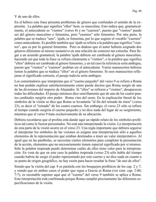 Pág. 40
Y de uno de ellos.
En el hebreo esta frase presenta problemas de género que confunden el sentido de la ex-
presión. La palabra que significa "ellos" hem, es masculina. Esto indica que, gramatical-
mente, el antecedente es "vientos" (verso 8) y no "cuernos", puesto que "vientos" puede
ser del género masculino o femenino, pero "cuernos" sólo femenino. Por otra parte, la
palabra que se traduce "uno", 'ajath, es femenina, por lo que sugiere el vocablo "cuernos"
como antecedente. Es posible también que 'ajath se refiera a la palabra que significa "vien-
tos", que es por lo general femenina. Pero es dudoso que el autor hubiera asignado dos
géneros diferentes al mismo sustantivo en una relación de contexto tan estrecha. Para lle-
gar a un acuerdo gramatical, la palabra 'ajath debiera ser cambiada al género masculino,
haciendo así que toda la frase se refiera claramente a "vientos", o la palabra que significa
"ellos" debiera ser cambiada al género femenino, y en tal caso la referencia sería ambigua,
puesto que "vientos" o "cuernos" podrían ser el antecedente. Varios manuscritos hebreos
tienen la palabra que se traduce "ellos" en el género femenino. Si esos manuscritos refle-
jaran el significado correcto, el pasaje todavía sería ambiguo.
Los comentadores que interpretan que el "cuerno pequeño" del verso 9 se refiere a Roma
no han podido explicar satisfactoriamente cómo puede decirse que Roma surgió de una
de las divisiones del imperio de Alejandro. Si "ellos" se refieren a "vientos", desaparecen
todas las dificultades. El pasaje entonces dice sencillamente que de uno de los cuatro pun-
tos cardinales surgiría otro poder. Roma vino del oeste. En la explicación literal de los
símbolos de la visión se dice que Roma se levantaría "al fin del reinado de éstos" (verso
23), es decir el "reinado" de los cuatro cuernos. Sin embargo, el verso 23 sólo se refiere
al tiempo cuando surgiría el cuerno pequeño y no dice nada del lugar de su surgimiento,
mientras que el verso 9 trata exclusivamente de su ubicación.
Debiera recordarse que el profeta está dando aquí un rápido relato de los símbolos profé-
ticos tal como le fueron presentados. No está aún interpretando la visión. La interpretación
de esta parte de la visión ocurre en el verso 23. Una regla importante que debiera seguirse
al interpretar los símbolos de las visiones es asignar una interpretación sólo a aquellos
elementos de la representación que estaban destinados a tener un valor interpretativo. Al
igual que en las parábolas, se necesitan ciertos elementos para completar la presentación
de la acción, elementos que no necesariamente tienen especial significado por sí mismos.
Sólo la palabra inspirada puede determinar cuáles de ellos tiene valor para la interpreta-
ción. En vista de que en este caso la palabra inspirada (verso 23) sólo habla del tiempo
cuando habría de surgir el poder representado por este cuerno y no dice nada en cuanto a
su punto de origen geográfico, no hay razón para hacer resaltar la frase "de uno de ellos".
Siendo que la visión del cap. 8 es paralela con los bosquejos proféticos de los cap. 2 y 7,
y siendo que en ambos casos el poder que sigue a Grecia es Roma (ver com. cap. 2:40;
7:7), es razonable suponer aquí que el "cuerno" del verso 9 también se aplica a Roma.
Esta interpretación está confirmada porque Roma cumplió precisamente las diferentes es-
pecificaciones de la visión.
 