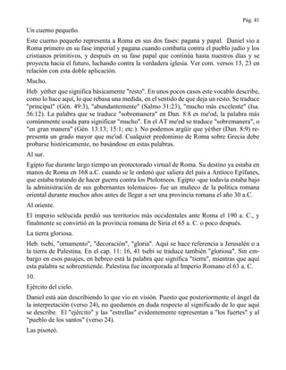 Pág. 41
Un cuerno pequeño.
Este cuerno pequeño representa a Roma en sus dos fases: pagana y papal. Daniel vio a
Roma primero en su fase imperial y pagana cuando combatía contra el pueblo judío y los
cristianos primitivos, y después en su fase papal que continúa hasta nuestros días y se
proyecta hacia el futuro, luchando contra la verdadera iglesia. Ver com. versos 13, 23 en
relación con esta doble aplicación.
Mucho.
Heb. yéther que significa básicamente "resto". En unos pocos casos este vocablo describe,
como lo hace aquí, lo que rebasa una medida, en el sentido de que deja un resto. Se traduce
"principal" (Gén. 49:3), "abundantemente" (Salmo 31:23), "mucho más excelente" (Isa.
56:12). La palabra que se traduce "sobremanera" en Dan. 8:8 es me'od, la palabra más
comúnmente usada para significar "mucho". En el AT me'od se traduce "sobremanera", o
"en gran manera" (Gén. 13:13; 15:1; etc.). No podemos argüir que yéther (Dan. 8:9) re-
presenta un grado mayor que me'od. Cualquier predominio de Roma sobre Grecia debe
probarse históricamente, no basándose en estas palabras.
Al sur.
Egipto fue durante largo tiempo un protectorado virtual de Roma. Su destino ya estaba en
manos de Roma en 168 a.C. cuando se le ordenó que saliera del país a Antíoco Epífanes,
que estaba tratando de hacer guerra contra los Ptolomeos. Egipto -que todavía estaba bajo
la administración de sus gobernantes tolemaicos- fue un muñeco de la política romana
oriental durante muchos años antes de llegar a ser una provincia romana el año 30 a.C.
Al oriente.
El imperio seléucida perdió sus territorios más occidentales ante Roma el 190 a. C., y
finalmente se convirtió en la provincia romana de Siria el 65 a. C. o poco después.
La tierra gloriosa.
Heb. tsebi, "ornamento", "decoración", "gloria". Aquí se hace referencia a Jerusalén o a
la tierra de Palestina. En el cap. 11: 16, 41 tsebi se traduce también "gloriosa". Sin em-
bargo en esos pasajes, en hebreo está la palabra que significa "tierra", mientras que aquí
esta palabra se sobreentiende. Palestina fue incorporada al Imperio Romano el 63 a. C.
10.
Ejército del cielo.
Daniel está aún describiendo lo que vio en visión. Puesto que posteriormente el ángel da
la interpretación (verso 24), no quedamos en duda respecto al significado de lo que aquí
se describe. El "ejército" y las "estrellas" evidentemente representan a "los fuertes" y al
"pueblo de los santos" (verso 24).
Las pisoteó.
 