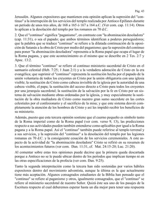 Pág. 43
Jerusalén. Algunos expositores que mantienen esta opinión aplican la supresión del "con-
tinuo" a la interrupción de los servicios del templo realizada por Antíoco Epífanes durante
un período de unos tres años, de 168 a 165 ó 167 a 164 a.C. (Ver com. cap. 11:14). Otros
lo aplican a la desolación del templo por los romanos en 70 d.C.
2. Que el "continuo" significa "paganismo", en contraste con "la abominación desoladora"
(cap. 11:31), o sea el papado; que ambos términos identifican a poderes perseguidores;
que la palabra que se traduce "continuo" se refiere a la dilatada continuación de la oposi-
ción de Satanás a la obra de Cristo por medio del paganismo; que la supresión del continuo
para poner "la abominación desoladora" representa a la Roma papal que ocupa el lugar de
la Roma pagana, y que este acontecimiento es el mismo que se describe en 2 Tes. 2:7 y
Apoc. 13:2.
3. Que el término "continuo" se refiere al continuo ministerio sacerdotal de Cristo en el
santuario celestial (Heb. 7:25; 1 Juan 2:1) y a la verdadera adoración de Cristo en la era
evangélica; que suprimir el "continuo" representa la sustitución hecha por el papado de la
unión voluntaria de todos los creyentes en Cristo por la unión obligatoria con una iglesia
visible; la sustitución de Cristo como cabeza invisible de la iglesia por la autoridad de una
cabeza visible, el papa; la sustitución del acceso directo a Cristo para todos los creyentes
por una jerarquía sacerdotal; la sustitución de la salvación por la fe en Cristo por un sis-
tema de salvación mediante obras ordenadas por la iglesia, y muy especialmente la susti-
tución de la obra mediadora de Cristo como nuestro gran sumo sacerdote en las cortes
celestiales por el confesionario y el sacrificio de la misa; y que este sistema desvió com-
pletamente la atención de los hombres de Cristo y así les impidió recibir los beneficios de
su ministerio.
Además, puesto que esta tercera opinión sostiene que el cuerno pequeño es símbolo tanto
de la Roma imperial como de la Roma papal (ver com. verso 9, 13), las predicciones
respecto a sus actividades pueden también entenderse como aplicables por igual a la Roma
pagana y a la Roma papal. Así el "continuo" también puede referirse al templo terrenal y
a sus servicios, y la supresión del "continuo" a la desolación del templo por las legiones
romanas en 70 d.C. y la consiguiente cesación de los servicios ceremoniales. A este as-
pecto de la actividad de "la abominación desoladora" Cristo se refirió en su resumen de
los acontecimientos futuros (ver com. Dan. 11:31, cf. Mat. 24:15-20; Luc. 21:20).
Al comentar sobre estas tres opiniones puede decirse que la primera queda descartada
porque a Antíoco no se le puede ubicar dentro de los períodos que implican tiempo ni en
las otras especificaciones de la profecía (ver com. Dan. 9:25).
Tanto la segunda interpretación como la tercera han sido sostenidas por varios hábiles
expositores dentro del movimiento adventista, aunque la última es la que actualmente
tiene más aceptación. Algunos consagrados estudiantes de la Biblia han pensado que el
"continuo" se refiere al paganismo y otros, igualmente consagrados, que el "continuo" se
refiere al ministerio sacerdotal de nuestro Señor. Quizá éste sea uno de los pasajes de la
Escritura respecto al cual deberemos esperar hasta un día mejor para tener una respuesta
 