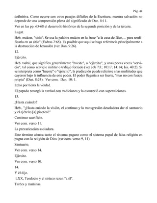 Pág. 44
definitiva. Como ocurre con otros pasajes difíciles de la Escritura, nuestra salvación no
depende de una comprensión plena del significado de Dan. 8:11.
Ver en las pp. 63-68 el desarrollo histórico de la segunda posición y de la tercera.
Lugar.
Heb. makon, "sitio". Se usa la palabra makon en la frase "a la casa de Dios,... para reedi-
ficarla en su sitio" (Esdras 2:68). Es posible que aquí se haga referencia principalmente a
la destrucción de Jerusalén (ver Dan. 9:26).
12.
Ejército.
Heb. tsaba', que significa generalmente "hueste", o "ejército", y unas pocas veces "servi-
cio", tal como servicio militar o trabajo forzado (ver Job 7:1; 10:17; 14:14; Isa. 40:2). Si
se interpreta como "hueste" o "ejército", la predicción puede referirse a las multitudes que
cayeron bajo la influencia de este poder. El poder llegaría a ser fuerte, "mas no con fuerza
propia" (Dan. 8:24). Ver com. Dan. 10: 1.
Echó por tierra la verdad.
El papado recargó la verdad con tradiciones y la oscureció con supersticiones.
13.
¿Hasta cuándo?
Heb., "¿Hasta cuándo la visión, el continuo y la transgresión desoladora dar el santuario
y el ejército [a] pisoteo?"
Continuo sacrificio.
Ver com. verso 11.
La prevaricación asoladora.
Este término abarca tanto el sistema pagano como el sistema papal de falsa religión en
pugna con la religión de Dios (ver com. verso 9, 11).
Santuario.
Ver com. verso 14.
Ejército.
Ver com. verso 10.
14.
Y él dijo.
LXX, Teodocio y el siríaco rezan "a él".
Tardes y mañanas.
 