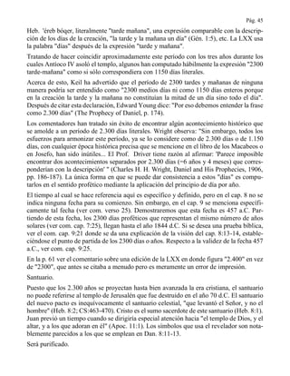 Pág. 45
Heb. 'éreb bóqer, literalmente "tarde mañana", una expresión comparable con la descrip-
ción de los días de la creación, "la tarde y la mañana un día" (Gén. 1:5), etc. La LXX usa
la palabra "días" después de la expresión "tarde y mañana".
Tratando de hacer coincidir aproximadamente este período con los tres años durante los
cuales Antíoco IV asoló el templo, algunos han computado hábilmente la expresión "2300
tarde-mañana" como si sólo correspondiera con 1150 días literales.
Acerca de esto, Keil ha advertido que el período de 2300 tardes y mañanas de ninguna
manera podría ser entendido como "2300 medios días ni como 1150 días enteros porque
en la creación la tarde y la mañana no constituían la mitad de un día sino todo el día".
Después de citar esta declaración, Edward Young dice: "Por eso debemos entender la frase
como 2.300 días" (The Prophecy of Daniel, p. 174).
Los comentadores han tratado sin éxito de encontrar algún acontecimiento histórico que
se amolde a un período de 2.300 días literales. Wright observa: "Sin embargo, todos los
esfuerzos para armonizar este período, ya se lo considere como de 2.300 días o de 1.150
días, con cualquier época histórica precisa que se mencione en el libro de los Macabeos o
en Josefo, han sido inútiles... El Prof. Driver tiene razón al afirmar: 'Parece imposible
encontrar dos acontecimientos separados por 2.300 días (=6 años y 4 meses) que corres-
ponderían con la descripción' " (Charles H. H. Wright, Daniel and His Prophecies, 1906,
pp. 186-187). La única forma en que se puede dar consistencia a estos "días" es compu-
tarlos en el sentido profético mediante la aplicación del principio de día por año.
El tiempo al cual se hace referencia aquí es específico y definido, pero en el cap. 8 no se
indica ninguna fecha para su comienzo. Sin embargo, en el cap. 9 se menciona específi-
camente tal fecha (ver com. verso 25). Demostraremos que esta fecha es 457 a.C. Par-
tiendo de esta fecha, los 2300 días proféticos que representan el mismo número de años
solares (ver com. cap. 7:25), llegan hasta el año 1844 d.C. Si se desea una prueba bíblica,
ver el com. cap. 9:21 donde se da una explicación de la visión del cap. 8:13-14, estable-
ciéndose el punto de partida de los 2300 días o años. Respecto a la validez de la fecha 457
a.C., ver com. cap. 9:25.
En la p. 61 ver el comentario sobre una edición de la LXX en donde figura "2.400" en vez
de "2300", que antes se citaba a menudo pero es meramente un error de impresión.
Santuario.
Puesto que los 2.300 años se proyectan hasta bien avanzada la era cristiana, el santuario
no puede referirse al templo de Jerusalén que fue destruido en el año 70 d.C. El santuario
del nuevo pacto es inequívocamente el santuario celestial, "que levantó el Señor, y no el
hombre" (Heb. 8:2; CS:463-470). Cristo es el sumo sacerdote de este santuario (Heb. 8:1).
Juan previó un tiempo cuando se dirigiría especial atención hacia "el templo de Dios, y el
altar, y a los que adoran en él" (Apoc. 11:1). Los símbolos que usa el revelador son nota-
blemente parecidos a los que se emplean en Dan. 8:11-13.
Será purificado.
 