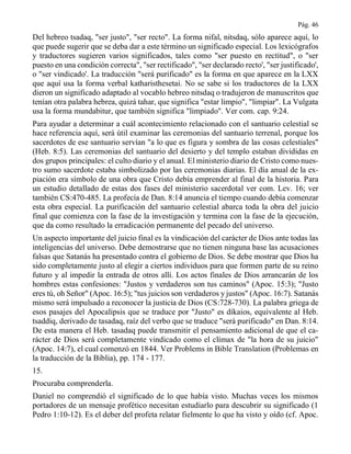 Pág. 46
Del hebreo tsadaq, "ser justo", "ser recto". La forma nifal, nitsdaq, sólo aparece aquí, lo
que puede sugerir que se deba dar a este término un significado especial. Los lexicógrafos
y traductores sugieren varios significados, tales como "ser puesto en rectitud", o "ser
puesto en una condición correcta", "ser rectificado", "ser declarado recto', "ser justificado',
o "ser vindicado'. La traducción "será purificado" es la forma en que aparece en la LXX
que aquí usa la forma verbal katharisthesetai. No se sabe si los traductores de la LXX
dieron un significado adaptado al vocablo hebreo nitsdaq o tradujeron de manuscritos que
tenían otra palabra hebrea, quizá tahar, que significa "estar limpio", "limpiar". La Vulgata
usa la forma mundabitur, que también significa "limpiado". Ver com. cap. 9:24.
Para ayudar a determinar a cuál acontecimiento relacionado con el santuario celestial se
hace referencia aquí, será útil examinar las ceremonias del santuario terrenal, porque los
sacerdotes de ese santuario servían "a lo que es figura y sombra de las cosas celestiales"
(Heb. 8:5). Las ceremonias del santuario del desierto y del templo estaban divididas en
dos grupos principales: el culto diario y el anual. El ministerio diario de Cristo como nues-
tro sumo sacerdote estaba simbolizado por las ceremonias diarias. El día anual de la ex-
piación era símbolo de una obra que Cristo debía emprender al final de la historia. Para
un estudio detallado de estas dos fases del ministerio sacerdotal ver com. Lev. 16; ver
también CS:470-485. La profecía de Dan. 8:14 anuncia el tiempo cuando debía comenzar
esta obra especial. La purificación del santuario celestial abarca toda la obra del juicio
final que comienza con la fase de la investigación y termina con la fase de la ejecución,
que da como resultado la erradicación permanente del pecado del universo.
Un aspecto importante del juicio final es la vindicación del carácter de Dios ante todas las
inteligencias del universo. Debe demostrarse que no tienen ninguna base las acusaciones
falsas que Satanás ha presentado contra el gobierno de Dios. Se debe mostrar que Dios ha
sido completamente justo al elegir a ciertos individuos para que formen parte de su reino
futuro y al impedir la entrada de otros allí. Los actos finales de Dios arrancarán de los
hombres estas confesiones: "Justos y verdaderos son tus caminos" (Apoc. 15:3); "Justo
eres tú, oh Señor" (Apoc. 16:5); "tus juicios son verdaderos y justos" (Apoc. 16:7). Satanás
mismo será impulsado a reconocer la justicia de Dios (CS:728-730). La palabra griega de
esos pasajes del Apocalipsis que se traduce por "Justo" es díkaios, equivalente al Heb.
tsaddiq, derivado de tasadaq, raíz del verbo que se traduce "será purificado" en Dan. 8:14.
De esta manera el Heb. tasadaq puede transmitir el pensamiento adicional de que el ca-
rácter de Dios será completamente vindicado como el clímax de "la hora de su juicio"
(Apoc. 14:7), el cual comenzó en 1844. Ver Problems in Bible Translation (Problemas en
la traducción de la Biblia), pp. 174 - 177.
15.
Procuraba comprenderla.
Daniel no comprendió el significado de lo que había visto. Muchas veces los mismos
portadores de un mensaje profético necesitan estudiarlo para descubrir su significado (1
Pedro 1:10-12). Es el deber del profeta relatar fielmente lo que ha visto y oído (cf. Apoc.
 