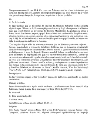 Pág. 48
Comparar con verso 8; cap. 11:4. Ver com. cap. 7:6 respecto a los reinos helenísticos que
surgieron del imperio de Alejandro. El cumplimiento preciso de estos detalles de la visión
nos garantiza que lo que ha de seguir se cumplirá en la forma predicha.
23.
Al fin del reinado.
Es decir después que las divisiones del imperio de Alejandro hubieran existido durante
algún tiempo. El Imperio de Roma surgió gradualmente y llegó a la supremacía sólo des-
pués que se debilitaron las divisiones del Imperio Macedónico. La profecía se aplica a
Roma en sus dos formas, pagana y papal. Parece haber una combinación de aplicaciones;
algunos elementos se aplican a ambas, otros más específicamente a una u otra (ver com.
cap. 8:11). Es un hecho histórico bien establecido que Roma papal ha sido, en buena me-
dida, la continuación del Imperio Romano.
"Cualesquiera hayan sido los elementos romanos que los bárbaros y arrianos dejaron,...
fueron... puestos bajo la protección del obispo de Roma, que era la persona principal allí
después de la desaparición del emperador.. De esa manera la iglesia romana calladamente
se abrió paso en el lugar del Imperio Romano mundial, del que en realidad es la continua-
ción. El imperio no ha perecido sino que sólo ha sufrido una transformación... Esto no es
meramente una 'observación aguda', sino el reconocimiento histórico del verdadero estado
de cosas y la forma más apropiada y fructífera de describir el carácter de esta iglesia. Aún
gobierna a las naciones... Es una creación política, y tan imponente como un imperio mun-
dial porque es la continuación del Imperio Romano. El papa, que se autodenomina 'Rey'
y 'Pontífice Máximo', es el sucesor de Cesar" (Adolfo Harnack, What Is Christianity?
[Nueva York, G. P. Putnam's Sons, 1903], pp. 260-270, la cursiva es del original).
Transgresores.
En las versiones griegas se lee "pecados", traducción del hebreo cambiando los puntos
masoréticos.
Lleguen al colmo.
Puede hacerse referencia aquí a varias naciones, o posiblemente en forma especial a los
Judíos que llenan la copa de su iniquidad (ver Gén. 15:16; Ed:169-172).
Se levantará.
Es decir asumirá el poder.
Altivo de rostro.
Probablemente se hace alusión a Deut. 28:49-55.
Enigmas.
Heb. Jidah, "figura", como en Núm. 12: 8 y Eze. 17:2; "enigma", como en Jueces 14:12;
"pregunta", como en 1 Reyes 10:1. Algunos creen que el significado aquí es "lenguaje
 