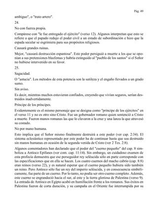 Pág. 49
ambiguo", o "trato artero".
24.
No con fuerza propia.
Compárese con "le fue entregado el ejército" (verso 12). Algunos interpretan que esto se
refiere a que el papado redujo el poder civil a un estado de subordinación e hizo que la
espada secular se esgrimiera para sus propósitos religiosos.
Causará grandes ruinas.
Mejor, "causará destrucción espantosa". Este poder persiguió a muerte a los que se opo-
nían a sus pretensiones blasfemas y habría extinguido al "pueblo de los santos" si el Señor
no hubiese intervenido en su favor.
25.
Sagacidad.
O "astucia". Los métodos de esta potencia son la sutileza y el engaño llevados a un grado
sumo.
Sin aviso.
Es decir, mientras muchos estuvieran confiados, creyendo que vivían seguros, serían des-
truidos inadvertidamente.
Príncipe de los príncipes.
Evidentemente es el mismo personaje que se designa como "príncipe de los ejércitos" en
el verso 11 y no es otro sino Cristo. Fue un gobernador romano quien sentenció a Cristo
a muerte. Fueron manos romanas las que lo clavaron a la cruz y una lanza la que atravesó
su costado.
No por mano humana.
Esto implica que el Señor mismo finalmente destruirá a este poder (ver cap. 2:34). El
sistema eclesiástico representado por este poder ha de continuar hasta que sea destruido
sin manos humanas en ocasión de la segunda venida de Cristo (ver 2 Tes. 2:8).
Algunos comentadores han declarado que el poder del "cuerno pequeño" del cap. 8 sim-
boliza a Antíoco Epífanes (ver com. cap. 11:14). Sin embargo, un cuidadoso examen de
esta profecía demuestra que ese perseguidor rey seléucida sólo en parte corresponde con
las especificaciones que en ella se hacen. Los cuatro cuernos del macho cabrío (cap. 8:8)
eran reinos (verso 22), y es natural esperar que el cuerno pequeño hubiera sido también
un reino. Pero Antíoco sólo fue un rey del imperio seléucida, y en consecuencia simbóli-
camente, fue parte de un cuerno. Por lo tanto, no podía ser otro cuerno completo. Además,
este cuerno se engrandeció hacia el sur, al este y la tierra gloriosa de Palestina (verso 9).
La entrada de Antíoco en Egipto acabó en humillación frente a los romanos. Sus éxitos en
Palestina fueron de corta duración, y su campaña en el Oriente fue interrumpida por su
 