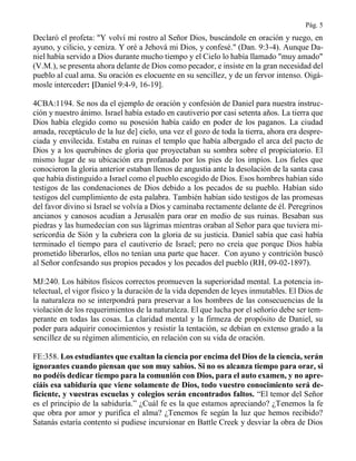 Pág. 5
Declaró el profeta: "Y volví mi rostro al Señor Dios, buscándole en oración y ruego, en
ayuno, y cilicio, y ceniza. Y oré a Jehová mi Dios, y confesé." (Dan. 9:3-4). Aunque Da-
niel había servido a Dios durante mucho tiempo y el Cielo lo había llamado "muy amado"
(V.M.), se presenta ahora delante de Dios como pecador, e insiste en la gran necesidad del
pueblo al cual ama. Su oración es elocuente en su sencillez, y de un fervor intenso. Oigá-
mosle interceder: [Daniel 9:4-9, 16-19].
4CBA:1194. Se nos da el ejemplo de oración y confesión de Daniel para nuestra instruc-
ción y nuestro ánimo. Israel había estado en cautiverio por casi setenta años. La tierra que
Dios había elegido como su posesión había caído en poder de los paganos. La ciudad
amada, receptáculo de la luz de] cielo, una vez el gozo de toda la tierra, ahora era despre-
ciada y envilecida. Estaba en ruinas el templo que había albergado el arca del pacto de
Dios y a los querubines de gloria que proyectaban su sombra sobre el propiciatorio. El
mismo lugar de su ubicación era profanado por los pies de los impíos. Los fieles que
conocieron la gloria anterior estaban llenos de angustia ante la desolación de la santa casa
que había distinguido a Israel como el pueblo escogido de Dios. Esos hombres habían sido
testigos de las condenaciones de Dios debido a los pecados de su pueblo. Habían sido
testigos del cumplimiento de esta palabra. También habían sido testigos de las promesas
del favor divino si Israel se volvía a Dios y caminaba rectamente delante de él. Peregrinos
ancianos y canosos acudían a Jerusalén para orar en medio de sus ruinas. Besaban sus
piedras y las humedecían con sus lágrimas mientras oraban al Señor para que tuviera mi-
sericordia de Sión y la cubriera con la gloria de su justicia. Daniel sabía que casi había
terminado el tiempo para el cautiverio de Israel; pero no creía que porque Dios había
prometido liberarlos, ellos no tenían una parte que hacer. Con ayuno y contrición buscó
al Señor confesando sus propios pecados y los pecados del pueblo (RH, 09-02-1897).
MJ:240. Los hábitos físicos correctos promueven la superioridad mental. La potencia in-
telectual, el vigor físico y la duración de la vida dependen de leyes inmutables. El Dios de
la naturaleza no se interpondrá para preservar a los hombres de las consecuencias de la
violación de los requerimientos de la naturaleza. El que lucha por el señorío debe ser tem-
perante en todas las cosas. La claridad mental y la firmeza de propósito de Daniel, su
poder para adquirir conocimientos y resistir la tentación, se debían en extenso grado a la
sencillez de su régimen alimenticio, en relación con su vida de oración.
FE:358. Los estudiantes que exaltan la ciencia por encima del Dios de la ciencia, serán
ignorantes cuando piensan que son muy sabios. Si no os alcanza tiempo para orar, si
no podéis dedicar tiempo para la comunión con Dios, para el auto examen, y no apre-
ciáis esa sabiduría que viene solamente de Dios, todo vuestro conocimiento será de-
ficiente, y vuestras escuelas y colegios serán encontrados faltos. “El temor del Señor
es el principio de la sabiduría.” ¿Cuál fe es la que estamos apreciando? ¿Tenemos la fe
que obra por amor y purifica el alma? ¿Tenemos fe según la luz que hemos recibido?
Satanás estaría contento si pudiese incursionar en Battle Creek y desviar la obra de Dios
 