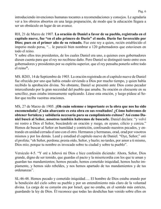 Pág. 6
introduciendo invenciones humanas tocantes a recomendaciones y consejos. Le agradaría
ver a los obreros absortos en una larga preparación, de modo que la educación llegara a
ser un obstáculo en lugar de un avance.
RH, 21 de Marzo de 1907. La oración de Daniel a favor de su pueblo, registrada en el
capítulo nueve, fue “en el año primero de Darío” el medo. Darío fue favorecido por
Dios; pues en el primer año de su reinado. Fue este rey a quien, recién establecido el
imperio medo persa, “... le pareció bien nombrar a 120 gobernadores que estuviesen en
todo el reino.
Y sobre ellos tres presidentes, de los cuales Daniel era uno, a quienes esos gobernadores
diesen cuenta para que el rey no recibiese daño. Pero Daniel se distinguió tanto entre esos
gobernadores y presidentes por su espíritu superior, que el rey pensaba ponerlo sobre todo
el reino”.
MS. B203, 14 de Septiembre de 1903. La oración registrada en el capítulo nueve de Daniel
fue ofrecida por uno que había estado sirviendo a Dios por mucho tiempo, y quien había
recibido la aprobación divina. No obstante, Daniel se presentó ante Dios como pecador
intercediendo por la gran necesidad del pueblo que amaba. Su oración es elocuente en su
sencillez, pues estaba intensamente suplicando. Léase esta oración, y luego pídase al Se-
ñor que reciba vuestras oraciones.
MS, 27 de Marzo de 1905. ¡Oh cuán solemne e importante es la obra que nos ha sido
encomendada! ¡Cuán abarcante es esta obra en sus resultados! ¿Cómo habremos de
obtener fortaleza y sabiduría necesaria para su cumplimiento exitoso? Así como Da-
niel buscó al Señor, nosotros también habremos de buscarle. Daniel declara: “y volví
mi rostro a Dios el Señor, buscándole en oración y ruego, en ayuno, cilicio y ceniza.”
Hemos de buscar al Señor en humildad y contrición, confesando nuestros pecados, y en-
trando en unidad cerrada el uno con el otro. Hermanos y hermanas, orad, orad por vosotros
mismos y por los demás. Leed y estudiad el capítulo nueve de Daniel. “Oye, Señor;” oró
el profeta; “oh Señor, perdona; presta oído, Señor, y hazlo; no tardes, por amor a ti mismo,
Dios mío; porque tu nombre es invocado sobre tu ciudad y sobre tu pueblo”.
Versículo 4-5. “Y oré a Jehová mi Dios e hice confesión diciendo: Ahora, Señor, Dios
grande, digno de ser temido, que guardas el pacto y la misericordia con los que te aman y
guardan tus mandamientos; hemos pecado, hemos cometido iniquidad, hemos hecho im-
píamente, y hemos sido rebeldes, y nos hemos apartado de tus mandamientos y de tus
ordenanzas”.
SL:46-48. Hemos pecado y cometido iniquidad..... El hombre de Dios estaba orando por
la bendición del cielo sobre su pueblo y por un entendimiento más claro de la voluntad
divina. La carga de su corazón era por Israel, que no estaba, en el sentido más estricto,
guardando la ley de Dios. Él reconoce que todas las desdichas han venido sobre ellos en
 