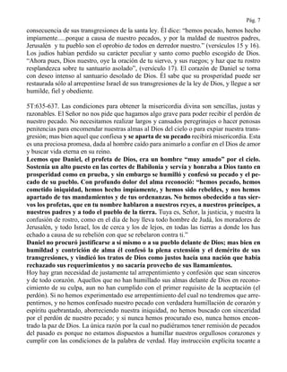 Pág. 7
consecuencia de sus transgresiones de la santa ley. Él dice: “hemos pecado, hemos hecho
impíamente.....porque a causa de nuestro pecados, y por la maldad de nuestros padres,
Jerusalén y tu pueblo son el oprobio de todos en derredor nuestro.” (versículos 15 y 16).
Los judíos habían perdido su carácter peculiar y santo como pueblo escogido de Dios.
“Ahora pues, Dios nuestro, oye la oración de tu siervo, y sus ruegos; y haz que tu rostro
resplandezca sobre tu santuario asolado”, (versículo 17). El corazón de Daniel se torna
con deseo intenso al santuario desolado de Dios. Él sabe que su prosperidad puede ser
restaurada sólo al arrepentirse Israel de sus transgresiones de la ley de Dios, y llegue a ser
humilde, fiel y obediente.
5T:635-637. Las condiciones para obtener la misericordia divina son sencillas, justas y
razonables. El Señor no nos pide que hagamos algo grave para poder recibir el perdón de
nuestro pecado. No necesitamos realizar largos y cansados peregrinajes o hacer penosas
penitencias para encomendar nuestras almas al Dios del cielo o para expiar nuestra trans-
gresión; mas bien aquel que confiesa y se aparta de su pecado recibirá misericordia. Esta
es una preciosa promesa, dada al hombre caído para animarlo a confiar en el Dios de amor
y buscar vida eterna en su reino.
Leemos que Daniel, el profeta de Dios, era un hombre “muy amado” por el cielo.
Sostenía un alto puesto en las cortes de Babilonia y servía y honraba a Dios tanto en
prosperidad como en prueba, y sin embargo se humilló y confesó su pecado y el pe-
cado de su pueblo. Con profundo dolor del alma reconoció: “hemos pecado, hemos
cometido iniquidad, hemos hecho impíamente, y hemos sido rebeldes, y nos hemos
apartado de tus mandamientos y de tus ordenanzas. No hemos obedecido a tus sier-
vos los profetas, que en tu nombre hablaron a nuestros reyes, a nuestros príncipes, a
nuestros padres y a todo el pueblo de la tierra. Tuya es, Señor, la justicia, y nuestra la
confusión de rostro, como en el día de hoy lleva todo hombre de Judá, los moradores de
Jerusalén, y todo Israel, los de cerca y los de lejos, en todas las tierras a donde los has
echado a causa de su rebelión con que se rebelaron contra ti.”
Daniel no procuró justificarse a sí mismo o a su pueblo delante de Dios; mas bien en
humildad y contrición de alma él confesó la plena extensión y el demérito de sus
transgresiones, y vindicó los tratos de Dios como justos hacia una nación que había
rechazado sus requerimientos y no sacaría provecho de sus llamamientos.
Hoy hay gran necesidad de justamente tal arrepentimiento y confesión que sean sinceros
y de todo corazón. Aquellos que no han humillado sus almas delante de Dios en recono-
cimiento de su culpa, aun no han cumplido con el primer requisito de la aceptación (el
perdón). Si no hemos experimentado ese arrepentimiento del cual no tendremos que arre-
pentirnos, y no hemos confesado nuestro pecado con verdadera humillación de corazón y
espíritu quebrantado, aborreciendo nuestra iniquidad, no hemos buscado con sinceridad
por el perdón de nuestro pecado; y si nunca hemos procurado eso, nunca hemos encon-
trado la paz de Dios. La única razón por la cual no pudiéramos tener remisión de pecados
del pasado es porque no estamos dispuestos a humillar nuestros orgullosos corazones y
cumplir con las condiciones de la palabra de verdad. Hay instrucción explícita tocante a
 