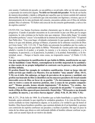 Pág. 8
este asunto. Confesión de pecado, ya sea pública o en privado, debe ser de todo corazón
y expresada sin restricción alguna. No debe ser forzada del pecador. No ha de ser hecha
de manera descuidada y rápida u obligada por aquellos que no tienen sentido del carácter
aborrecible del pecado. La confesión que está mezclada con lágrimas y tristeza, que es el
derramamiento de lo más profundo del corazón, encuentra cabida con el Dios de infinita
piedad. Dice el salmista: “El Señor está cerca de los de corazón quebrantado; y salva a los
de espíritu contrito”.
CS:523-524. Las Santas Escrituras enseñan claramente que la obra de santificación es
progresiva. Cuando el pecador encuentra en la conversión la paz con Dios por la sangre
expiatoria, la vida cristiana no ha hecho más que empezar. Ahora debe llegar "al estado
de hombre perfecto;" crecer "a la medida de la estatura de la plenitud de Cristo." El apóstol
San Pablo dice: "Una cosa hago: olvidando ciertamente lo que queda atrás, y extendién-
dome a lo que está delante, prosigo al blanco, al premio de la soberana vocación de Dios
en Cristo Jesús." (Fil. 3:13-14). Y San Pedro nos presenta los peldaños por los cuales se
llega a la santificación de que habla la Biblia: "Poniendo de vuestra parte todo empeño,
añadid a vuestra fe el poder; y al poder, la ciencia; y a la ciencia, la templanza; y a la
templanza, la paciencia; y a la paciencia, la piedad; y a la piedad, fraternidad; y a la fra-
ternidad, amor.... Porque si hacéis estas cosas, no tropezaréis nunca." (2 Pedro 1:5-10,
V.M.)
Los que experimenten la santificación de que habla la Biblia, manifestarán un espí-
ritu de humildad. Como Moisés, contemplaron la terrible majestad de la santidad y
se dan cuenta de su propia indignidad en contraste con la pureza y alta perfección
del Dios infinito.
El profeta Daniel fue ejemplo de verdadera santificación. Llenó su larga vida del
noble servicio que rindió a su Maestro. Era un hombre "muy amado" (Dan. 10:11,
V.M.) en el cielo. Sin embargo, en lugar de prevalerse de su pureza y santidad, este
profeta tan honrado de Dios se identificó con los mayores pecadores de Israel cuando
intercedió cerca de Dios en favor de su pueblo: "¡No derramamos nuestros ruegos
ante tu rostro a causa de nuestras justicias, sino a causa de tus grandes compasio-
nes!" "Hemos pecado, hemos obrado impíamente." Él declara: "Yo estaba... ha-
blando, y orando, y confesando mi pecado, y el pecado de mi pueblo." Y cuando más
tarde el Hijo de Dios apareció para instruirle, Daniel dijo: "Mi lozanía se me demudó
en palidez de muerte, y no retuve fuerza alguna". (Dan. 9:18, 15, 20; 10:8, V.M.)
MS, K 271, 29 de Julio de 1904. Es el hombre que se hubo humillado y a quien Dios ha
honrado, quien entiende lo que significa la verdadera grandeza. A la vista de Dios la po-
sición exaltada no tiene importancia alguna; es la justicia y la verdad lo que da honor al
hombre. Dios busca hombres sensibles, que caminen delante de él en humildad, y quienes
con contrición de espíritu confiesen sus pecados y reciban el perdón. De aquí en poco la
ruina de las almas que ahora se está realizando debido al hombre rehusar confesar su pe-
cado, será un asunto lejos de ser motivo de alarde.
 