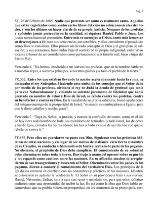 Pág. 9
ST, 26 de Febrero de 1885. Nadie que pretende ser santo es realmente santo. Aquellos
que están registrados como santos en los libros del cielo no están conscientes del he-
cho, y son los últimos en hacer alarde de su propia justicia. Ninguno de los profetas
y apóstoles jamás pretendieron la santidad, ni siquiera Daniel, Pablo o Juan. Los
justos nunca hacen tal pretensión. Entre más se asemejan a Cristo, tanto más lamentan
su desemejanza a él; pues sus conciencias son sensibles, y ellos consideran al pecado así
como Dios lo considera. Ellos poseen un elevado concepto de Dios y el gran plan de sal-
vación; y sus corazones, humillados bajo el sentido de su propia indignidad, están vivos
tocante al honor de ser considerados como perteneciendo a la familia real, hijos e hijas del
Eterno Rey.
Versículo 6. “No hemos obedecido a tus siervos los profetas, que en tu nombre hablaron
a nuestros reyes, a nuestros príncipes, a nuestros padres y a todo el pueblo de la tierra.”
PR:332. Entre los que estaban llevando la nación aceleradamente hacia la ruina, se
destacaba el rey Sedequías. Haciendo caso omiso de los consejos que el Señor daba
por medio de los profetas, olvidaba el rey de Judá la deuda de gratitud que tenía
para con Nabucodonosor y, violando su solemne juramento de fidelidad que había
prestado en nombre de Jehová Dios de Israel, se rebeló contra los profetas, contra
su benefactor y contra su Dios. En la vanidad de su propia sabiduría, buscó ayuda cerca
del antiguo enemigo de la prosperidad de Israel, "enviando sus embajadores a Egipto, para
que le diese caballos y mucha gente".
Versículo 7. “Tuya es, Señor, la justicia, y nuestra la confusión de rostro, como en el día
de hoy lleva todo hombre de Judá, los moradores de Jerusalén, y todo Israel, los de cerca
y los de lejos, en todas las tierras adonde los has echado a causa de su rebelión con que se
rebelaron contra ti.”
5T:455. Pero ellos no guardaron su pacto con Dios. Siguieron tras las prácticas idó-
latras de otras naciones, y en lugar de ser motivo de alabanza en la tierra el nombre
de su Creador, su conducta lo hizo motivo de burla y rechazo de parte de los paganos.
No obstante, el propósito de Dios debe cumplirse. El conocimiento de su voluntad
debe diseminarse sobre toda la tierra. Dios trajo la mano del opresor sobre su pueblo
y los esparció como cautivos entre las naciones. En su aflicción muchos se arrepin-
tieron de sus transgresiones y buscaron al Señor. Diseminados entre los países de los
paganos, dieron a conocer el conocimiento del verdadero Dios. Los principios de la
ley divina entraron en conflicto con las costumbres y prácticas de las naciones. Idólatras
se esforzaron en aplastar la verdadera fe. El Señor en su providencia trajo a sus siervos,
Daniel, Nehemías, Esdras, cara a cara con reyes y mandatarios, para que estos idólatras
pudiesen tener una oportunidad de recibir la luz. Es así como la obra que Dios había en-
comendado que su pueblo hiciera en prosperidad, en los contornos de su propio país, pero
 