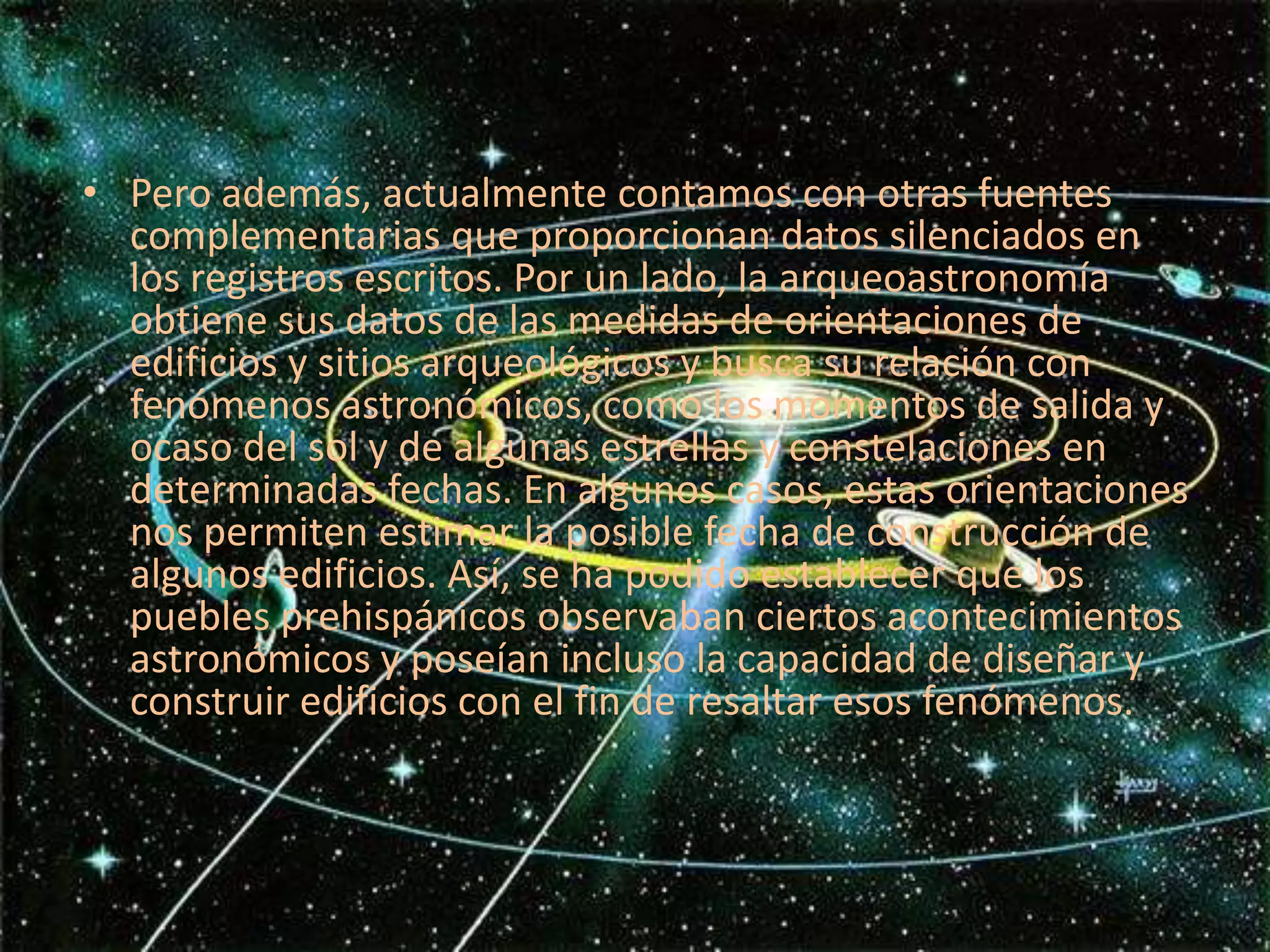 Pero además, actualmente contamos con otras fuentes complementarias que proporcionan datos silenciados en los registros escritos. Por un lado, la arqueoastronomía obtiene sus datos de las medidas de orientaciones de edificios y sitios arqueológicos y busca su relación con fenómenos astronómicos, como los momentos de salida y ocaso del sol y de algunas estrellas y constelaciones en determinadas fechas. En algunos casos, estas orientaciones nos permiten estimar la posible fecha de construcción de algunos edificios. Así, se ha podido establecer que los puebles prehispánicos observaban ciertos acontecimientos astronómicos y poseían incluso la capacidad de diseñar y construir edificios con el fin de resaltar esos fenómenos.