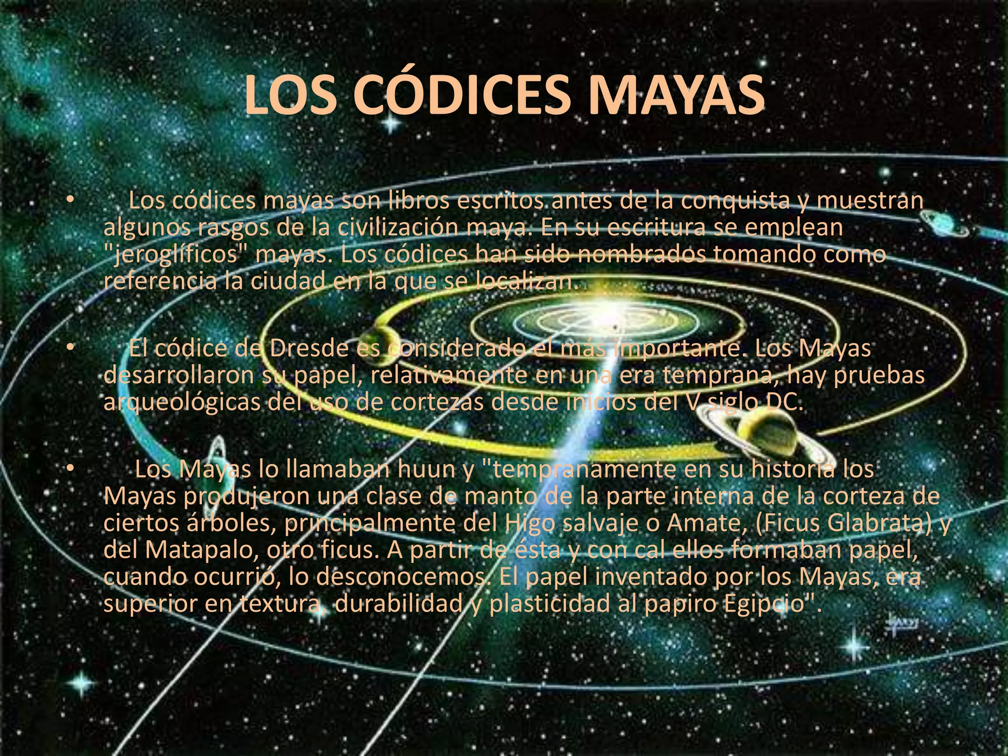 LOS CÓDICES MAYAS    Los códices mayas son libros escritos antes de la conquista y muestran algunos rasgos de la civilización maya. En su escritura se emplean "jeroglíficos" mayas. Los códices han sido nombrados tomando como referencia la ciudad en la que se localizan.       El códice de Dresde es considerado el más importante. Los Mayas desarrollaron su papel, relativamente en una era temprana, hay pruebas arqueológicas del uso de cortezas desde inicios del V siglo DC.     Los Mayas lo llamaban huun y "tempranamente en su historia los Mayas produjeron una clase de manto de la parte interna de la corteza de ciertos árboles, principalmente del Higo salvaje o Amate, (Ficus Glabrata) y del Matapalo, otro ficus. A partir de ésta y con cal ellos formaban papel, cuando ocurrió, lo desconocemos. El papel inventado por los Mayas, era superior en textura, durabilidad y plasticidad al papiro Egipcio".