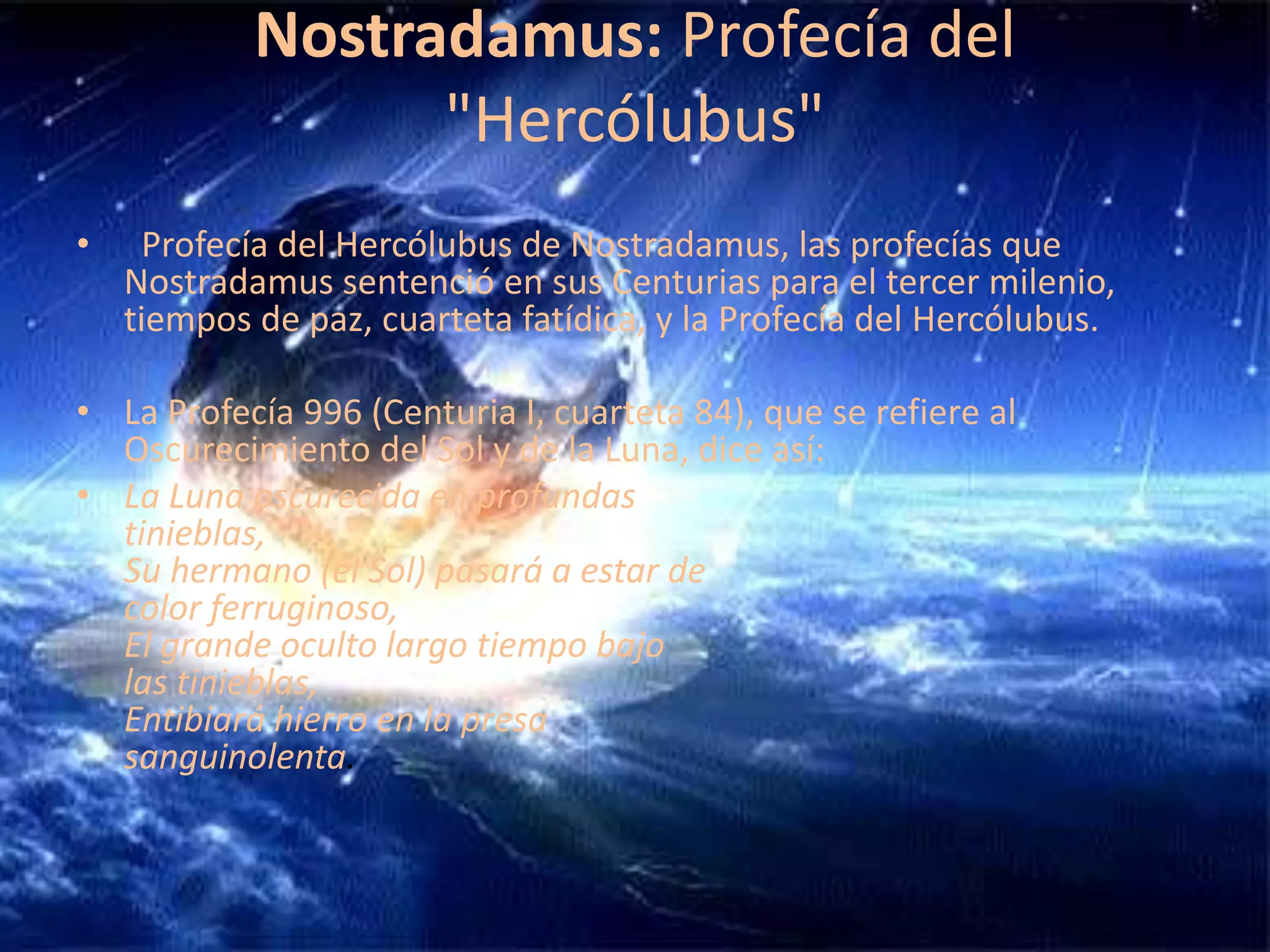 Nostradamus: Profecía del "Hercólubus"  Profecía del Hercólubus de Nostradamus, las profecías que Nostradamus sentenció en sus Centurias para el tercer milenio, tiempos de paz, cuarteta fatídica, y la Profecía del Hercólubus.    La Profecía 996 (Centuria I, cuarteta 84), que se refiere al Oscurecimiento del Sol y de la Luna, dice así: La Luna oscurecida en profundas tinieblas, Su hermano (el Sol) pasará a estar de color ferruginoso, El grande oculto largo tiempo bajo las tinieblas, Entibiará hierro en la presa sanguinolenta. 