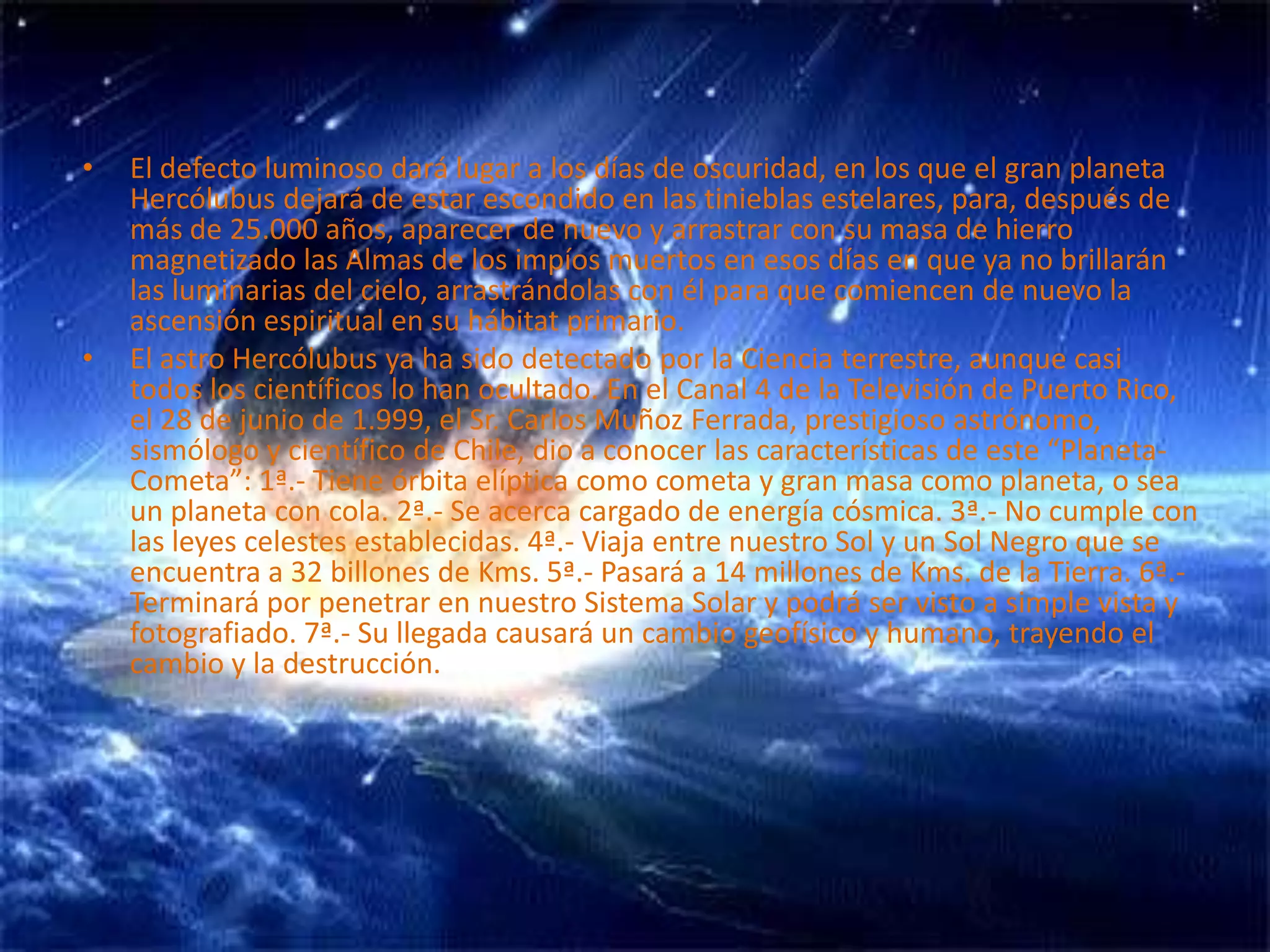 El defecto luminoso dará lugar a los días de oscuridad, en los que el gran planeta Hercólubus dejará de estar escondido en las tinieblas estelares, para, después de más de 25.000 años, aparecer de nuevo y arrastrar con su masa de hierro magnetizado las Almas de los impíos muertos en esos días en que ya no brillarán las luminarias del cielo, arrastrándolas con él para que comiencen de nuevo la ascensión espiritual en su hábitat primario. El astro Hercólubus ya ha sido detectado por la Ciencia terrestre, aunque casi todos los científicos lo han ocultado. En el Canal 4 de la Televisión de Puerto Rico, el 28 de junio de 1.999, el Sr. Carlos Muñoz Ferrada, prestigioso astrónomo, sismólogo y científico de Chile, dio a conocer las características de este “Planeta-Cometa”: 1ª.- Tiene órbita elíptica como cometa y gran masa como planeta, o sea un planeta con cola. 2ª.- Se acerca cargado de energía cósmica. 3ª.- No cumple con las leyes celestes establecidas. 4ª.- Viaja entre nuestro Sol y un Sol Negro que se encuentra a 32 billones de Kms. 5ª.- Pasará a 14 millones de Kms. de la Tierra. 6ª.- Terminará por penetrar en nuestro Sistema Solar y podrá ser visto a simple vista y fotografiado. 7ª.- Su llegada causará un cambio geofísico y humano, trayendo el cambio y la destrucción.
