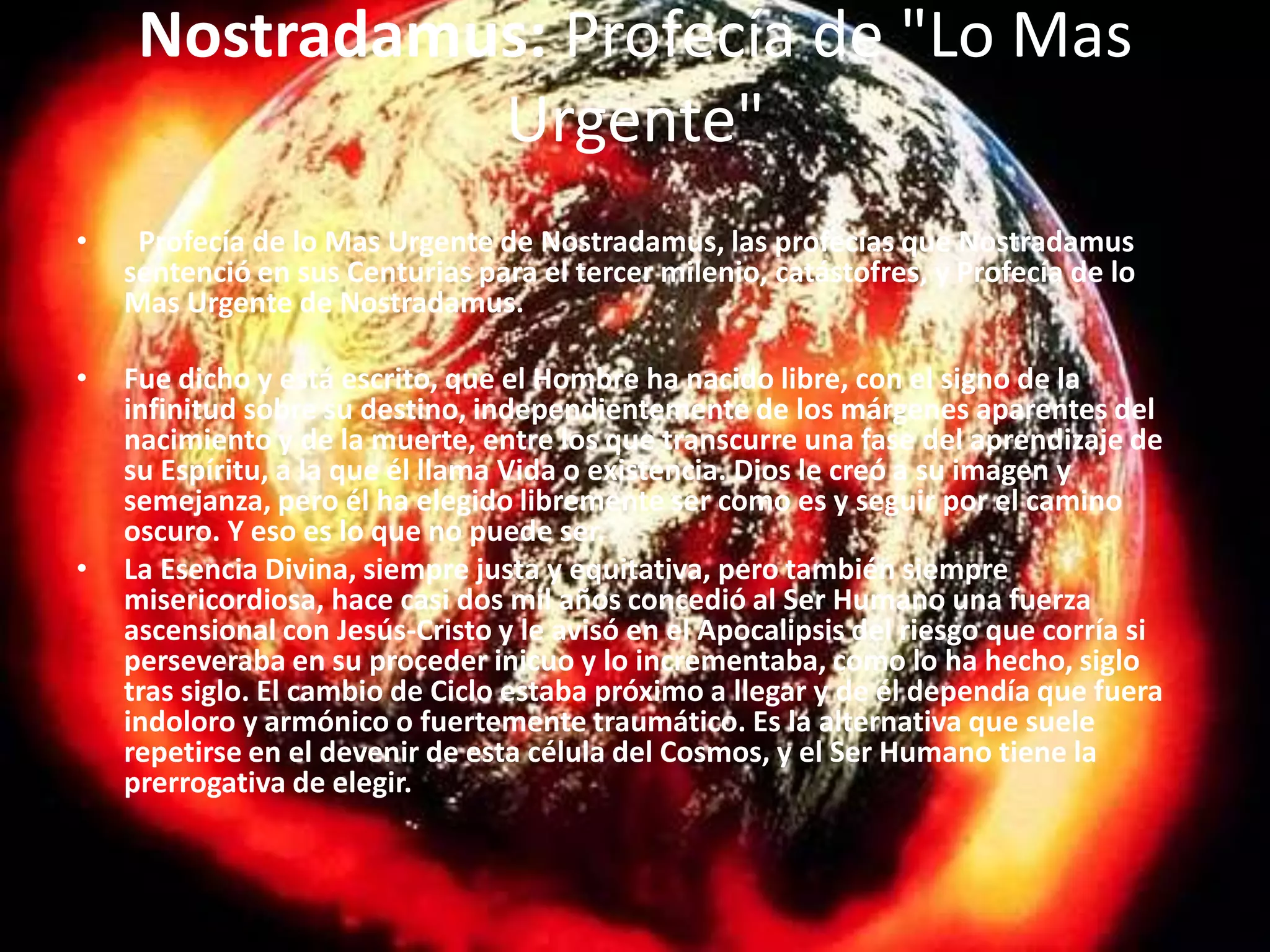 Nostradamus: Profecía de "Lo Mas Urgente"  Profecía de lo Mas Urgente de Nostradamus, las profecías que Nostradamus sentenció en sus Centurias para el tercer milenio, catástofres, y Profecía de lo Mas Urgente de Nostradamus.  Fue dicho y está escrito, que el Hombre ha nacido libre, con el signo de la infinitud sobre su destino, independientemente de los márgenes aparentes del nacimiento y de la muerte, entre los que transcurre una fase del aprendizaje de su Espíritu, a la que él llama Vida o existencia. Dios le creó a su imagen y semejanza, pero él ha elegido libremente ser como es y seguir por el camino oscuro. Y eso es lo que no puede ser.La Esencia Divina, siempre justa y equitativa, pero también siempre misericordiosa, hace casi dos mil años concedió al Ser Humano una fuerza ascensional con Jesús-Cristo y le avisó en el Apocalipsis del riesgo que corría si perseveraba en su proceder inicuo y lo incrementaba, como lo ha hecho, siglo tras siglo. El cambio de Ciclo estaba próximo a llegar y de él dependía que fuera indoloro y armónico o fuertemente traumático. Es la alternativa que suele repetirse en el devenir de esta célula del Cosmos, y el Ser Humano tiene la prerrogativa de elegir.