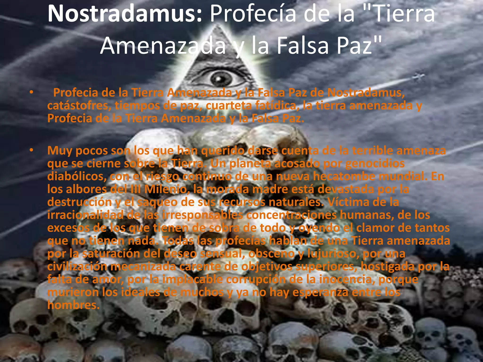 Nostradamus: Profecía de la "Tierra Amenazada y la Falsa Paz"  Profecia de la Tierra Amenazada y la Falsa Paz de Nostradamus, catástofres, tiempos de paz, cuarteta fatídica, la tierra amenazada y Profecia de la Tierra Amenazada y la Falsa Paz.   Muy pocos son los que han querido darse cuenta de la terrible amenaza que se cierne sobre la Tierra. Un planeta acosado por genocidios diabólicos, con el riesgo continuo de una nueva hecatombe mundial. En los albores del III Milenio, la morada madre está devastada por la destrucción y el saqueo de sus recursos naturales. Víctima de la irracionalidad de las irresponsables concentraciones humanas, de los excesos de los que tienen de sobra de todo y oyendo el clamor de tantos que no tienen nada. Todas las profecías hablan de una Tierra amenazada por la saturación del deseo sensual, obsceno y lujurioso, por una civilización mecanizada carente de objetivos superiores, hostigada por la falta de amor, por la implacable corrupción de la inocencia, porque murieron los ideales de muchos y ya no hay esperanza entre los hombres.