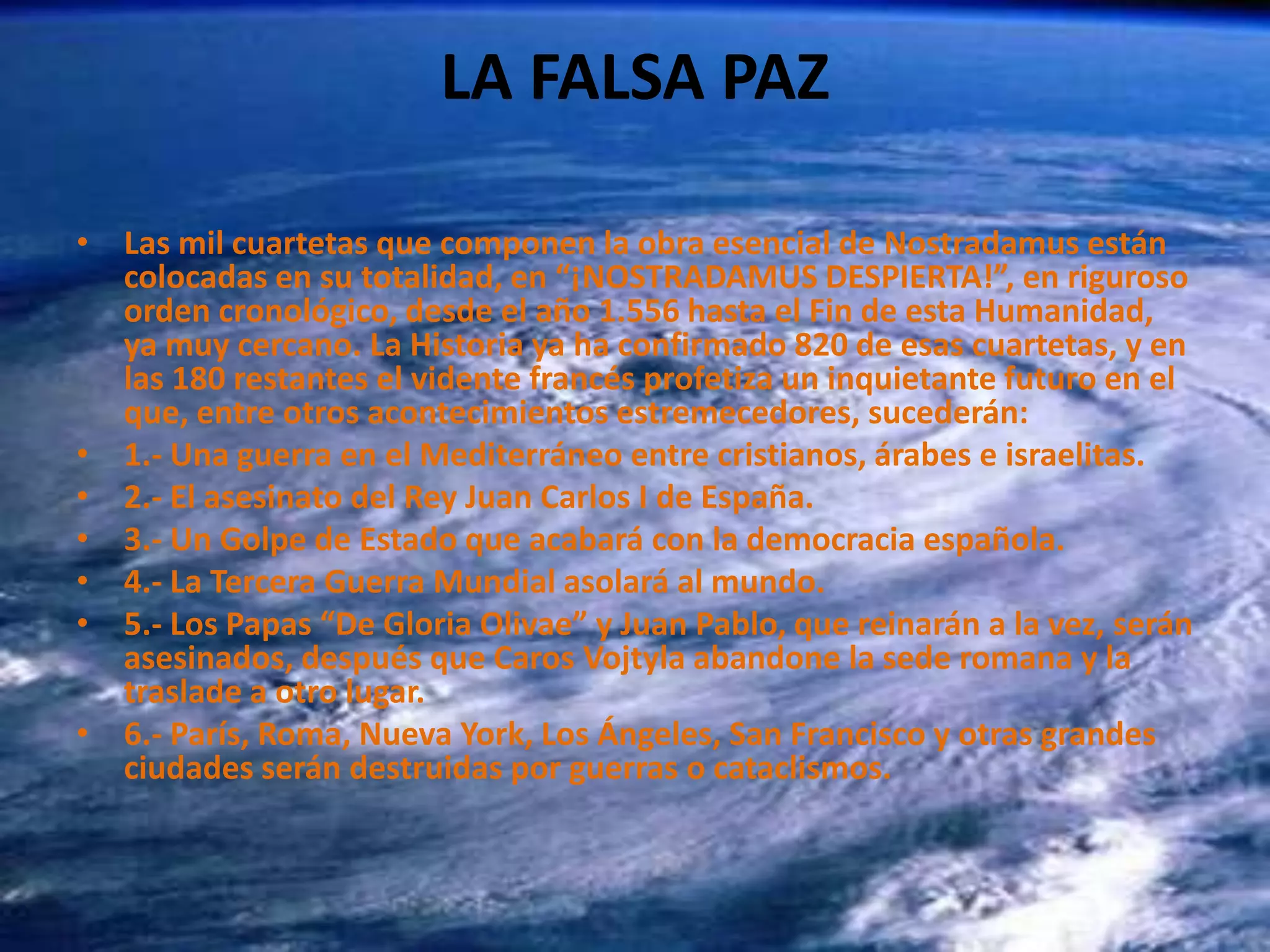 LA FALSA PAZLas mil cuartetas que componen la obra esencial de Nostradamus están colocadas en su totalidad, en “¡NOSTRADAMUS DESPIERTA!”, en riguroso orden cronológico, desde el año 1.556 hasta el Fin de esta Humanidad, ya muy cercano. La Historia ya ha confirmado 820 de esas cuartetas, y en las 180 restantes el vidente francés profetiza un inquietante futuro en el que, entre otros acontecimientos estremecedores, sucederán:1.- Una guerra en el Mediterráneo entre cristianos, árabes e israelitas. 2.- El asesinato del Rey Juan Carlos I de España. 3.- Un Golpe de Estado que acabará con la democracia española. 4.- La Tercera Guerra Mundial asolará al mundo. 5.- Los Papas “De Gloria Olivae” y Juan Pablo, que reinarán a la vez, serán asesinados, después que Caros Vojtyla abandone la sede romana y la traslade a otro lugar. 6.- París, Roma, Nueva York, Los Ángeles, San Francisco y otras grandes ciudades serán destruidas por guerras o cataclismos. 