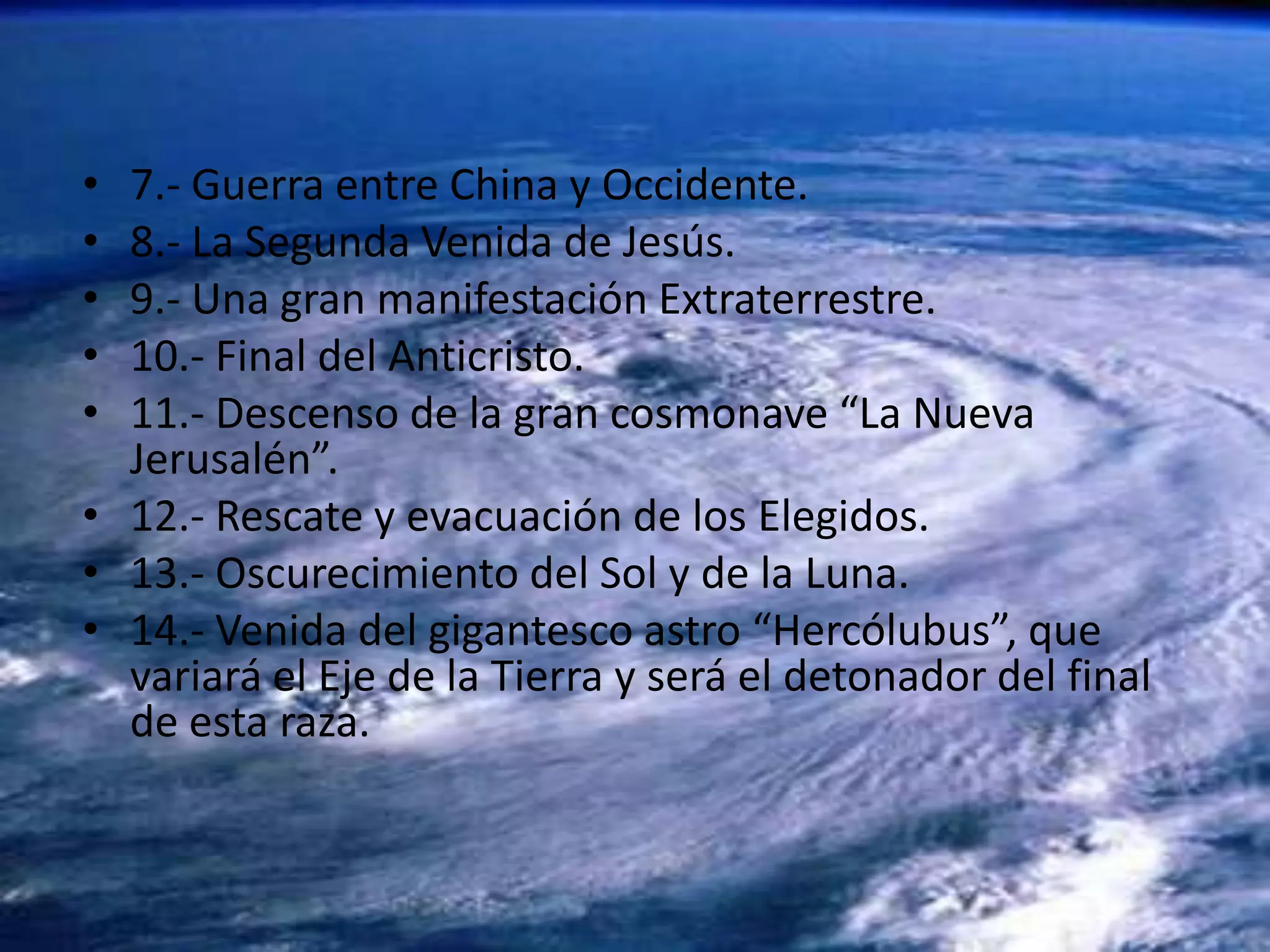 7.- Guerra entre China y Occidente. 8.- La Segunda Venida de Jesús. 9.- Una gran manifestación Extraterrestre. 10.- Final del Anticristo. 11.- Descenso de la gran cosmonave “La Nueva Jerusalén”. 12.- Rescate y evacuación de los Elegidos. 13.- Oscurecimiento del Sol y de la Luna. 14.- Venida del gigantesco astro “Hercólubus”, que variará el Eje de la Tierra y será el detonador del final de esta raza. 