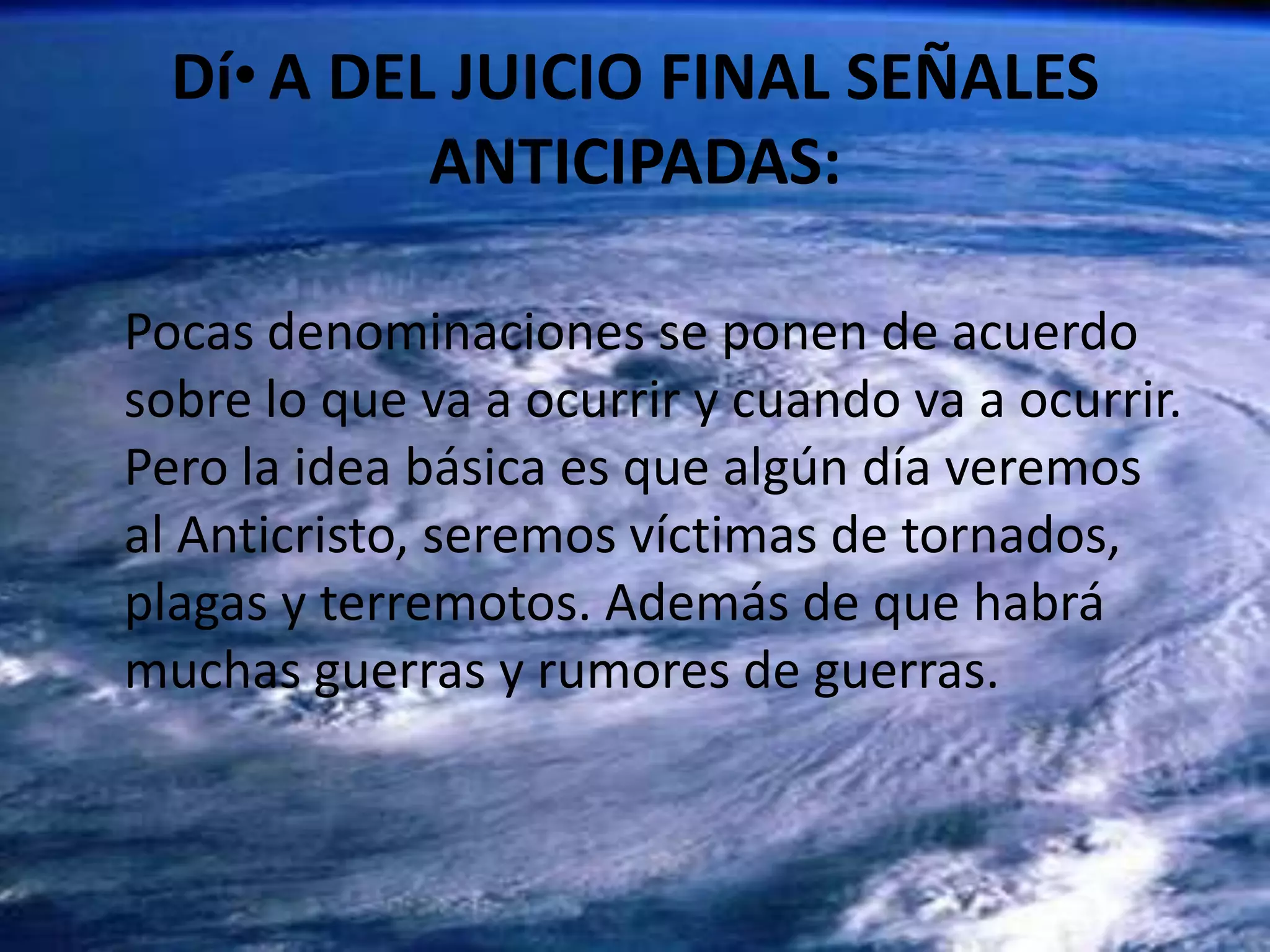 DíA DEL JUICIO FINAL SEÑALES ANTICIPADAS:Pocas denominaciones se ponen de acuerdo sobre lo que va a ocurrir y cuando va a ocurrir. Pero la idea básica es que algún día veremos al Anticristo, seremos víctimas de tornados, plagas y terremotos. Además de que habrá muchas guerras y rumores de guerras.