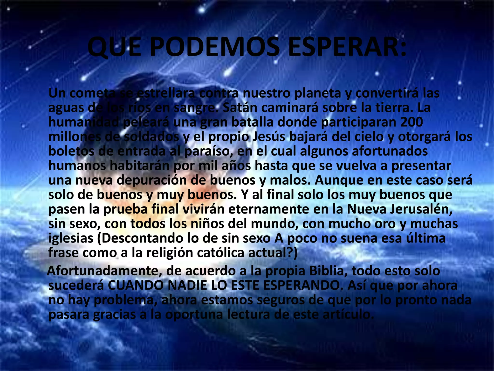 QUE PODEMOS ESPERAR:Un cometa se estrellara contra nuestro planeta y convertirá las aguas de los ríos en sangre. Satán caminará sobre la tierra. La humanidad peleará una gran batalla donde participaran 200 millones de soldados y el propio Jesús bajará del cielo y otorgará los boletos de entrada al paraíso, en el cual algunos afortunados humanos habitarán por mil años hasta que se vuelva a presentar una nueva depuración de buenos y malos. Aunque en este caso será solo de buenos y muy buenos. Y al final solo los muy buenos que pasen la prueba final vivirán eternamente en la Nueva Jerusalén, sin sexo, con todos los niños del mundo, con mucho oro y muchas iglesias (Descontando lo de sin sexo A poco no suena esa última frase como a la religión católica actual?)     Afortunadamente, de acuerdo a la propia Biblia, todo esto solo sucederá CUANDO NADIE LO ESTE ESPERANDO. Así que por ahora no hay problema, ahora estamos seguros de que por lo pronto nada pasara gracias a la oportuna lectura de este artículo.