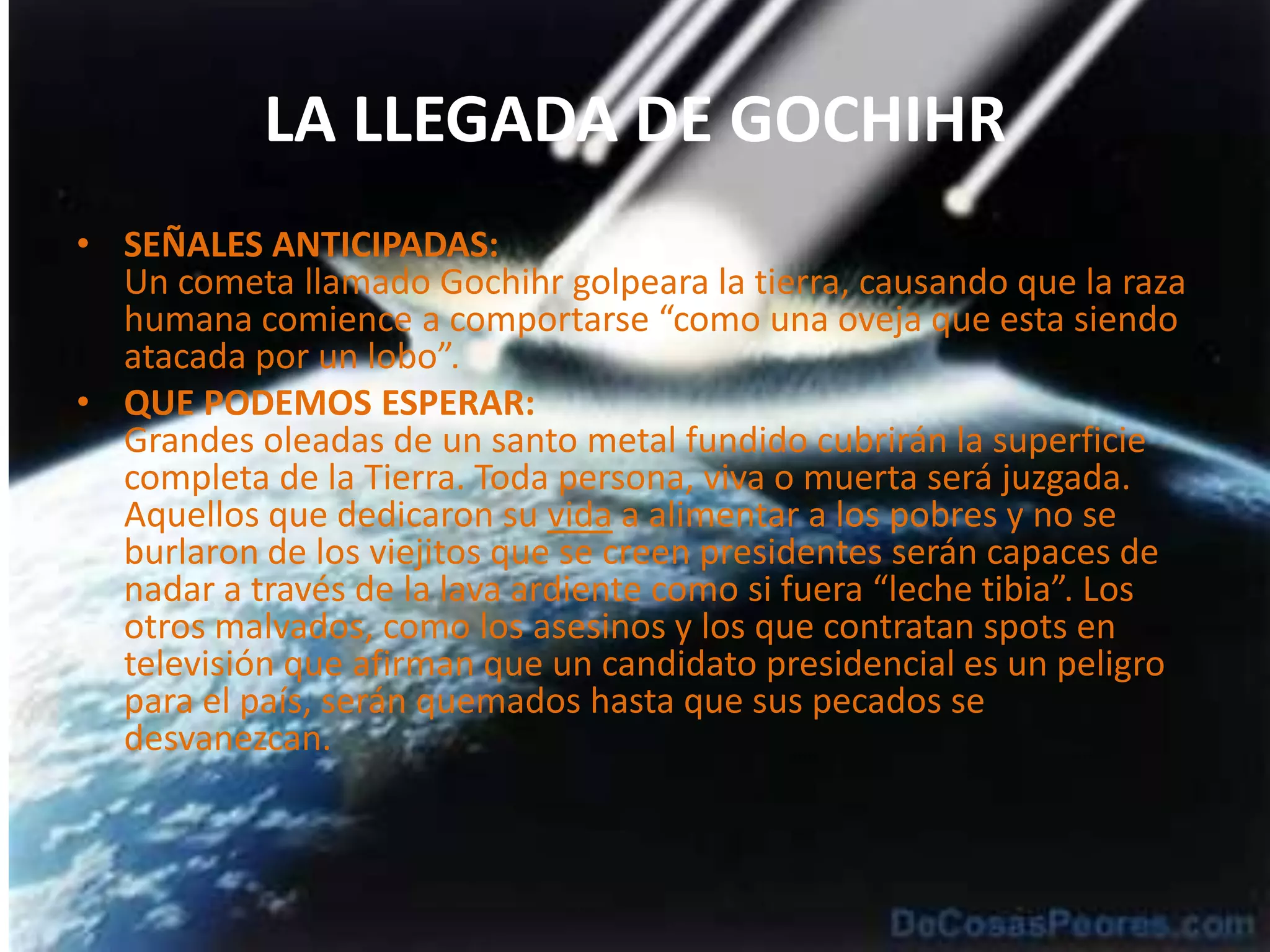 LA LLEGADA DE GOCHIHRSEÑALES ANTICIPADAS:Un cometa llamado Gochihr golpeara la tierra, causando que la raza humana comience a comportarse “como una oveja que esta siendo atacada por un lobo”.QUE PODEMOS ESPERAR:Grandes oleadas de un santo metal fundido cubrirán la superficie completa de la Tierra. Toda persona, viva o muerta será juzgada. Aquellos que dedicaron su vida a alimentar a los pobres y no se burlaron de los viejitos que se creen presidentes serán capaces de nadar a través de la lava ardiente como si fuera “leche tibia”. Los otros malvados, como los asesinos y los que contratan spots en televisión que afirman que un candidato presidencial es un peligro para el país, serán quemados hasta que sus pecados se desvanezcan.