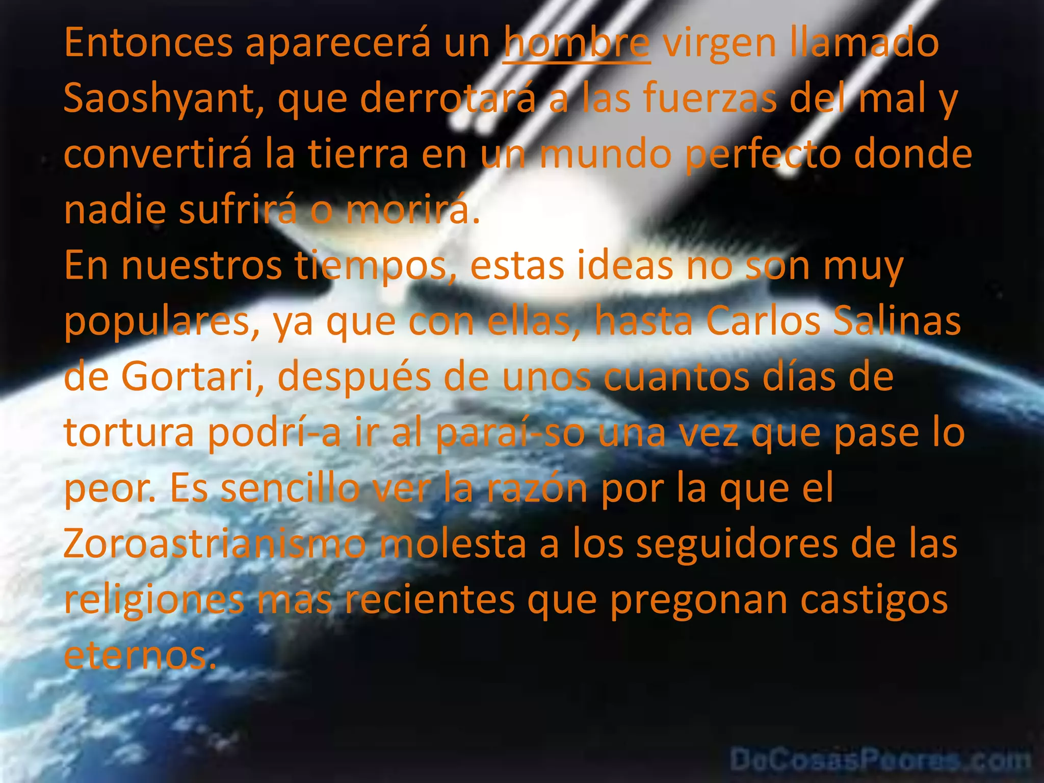 Entonces aparecerá un hombre virgen llamado Saoshyant, que derrotará a las fuerzas del mal y convertirá la tierra en un mundo perfecto donde nadie sufrirá o morirá.En nuestros tiempos, estas ideas no son muy populares, ya que con ellas, hasta Carlos Salinas de Gortari, después de unos cuantos días de tortura podrí­a ir al paraí­so una vez que pase lo peor. Es sencillo ver la razón por la que el Zoroastrianismo molesta a los seguidores de las religiones mas recientes que pregonan castigos eternos.