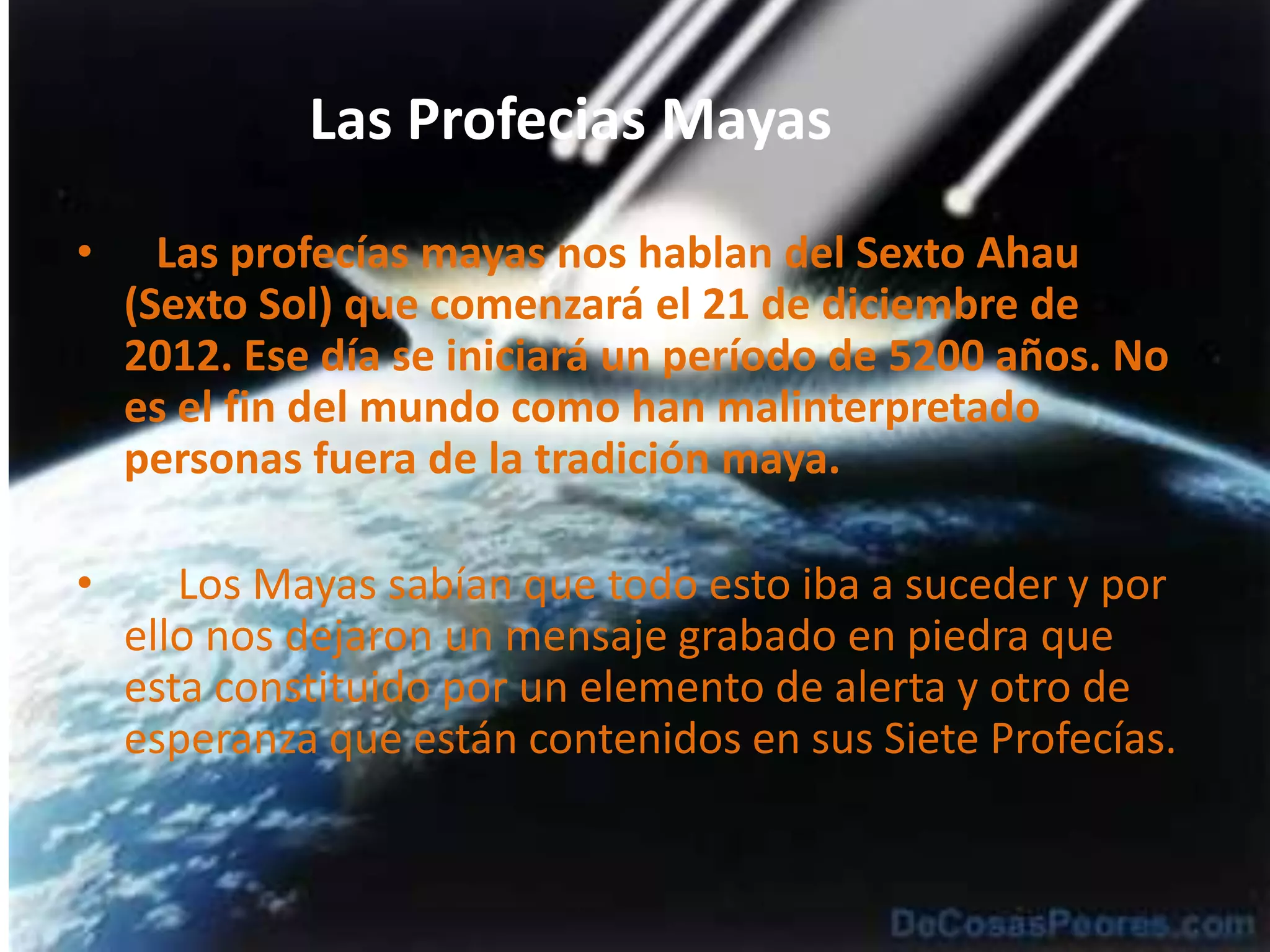 Las Profecias Mayas            Las profecías mayas nos hablan del Sexto Ahau (Sexto Sol) que comenzará el 21 de diciembre de 2012. Ese día se iniciará un período de 5200 años. No es el fin del mundo como han malinterpretado personas fuera de la tradición maya.     Los Mayas sabían que todo esto iba a suceder y por ello nos dejaron un mensaje grabado en piedra que esta constituido por un elemento de alerta y otro de esperanza que están contenidos en sus Siete Profecías.