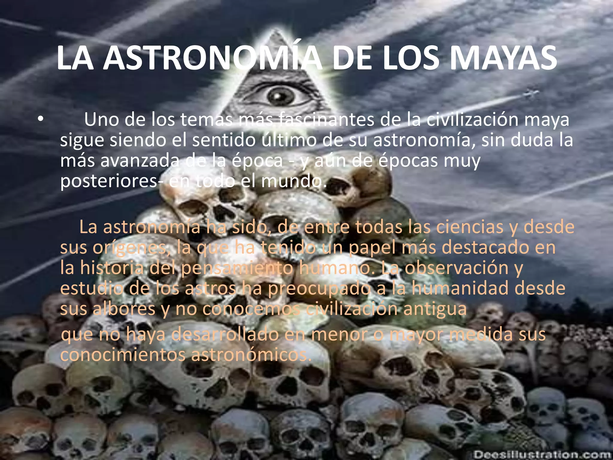  LA ASTRONOMÍA DE LOS MAYAS      Uno de los temas más fascinantes de la civilización maya sigue siendo el sentido último de su astronomía, sin duda la más avanzada de la época - y aún de épocas muy posteriores- en todo el mundo.     La astronomía ha sido, de entre todas las ciencias y desde sus orígenes, la que ha tenido un papel más destacado en la historia del pensamiento humano. La observación y estudio de los astros ha preocupado a la humanidad desde sus albores y no conocemos civilización antigua     que no haya desarrollado en menor o mayor medida sus conocimientos astronómicos.