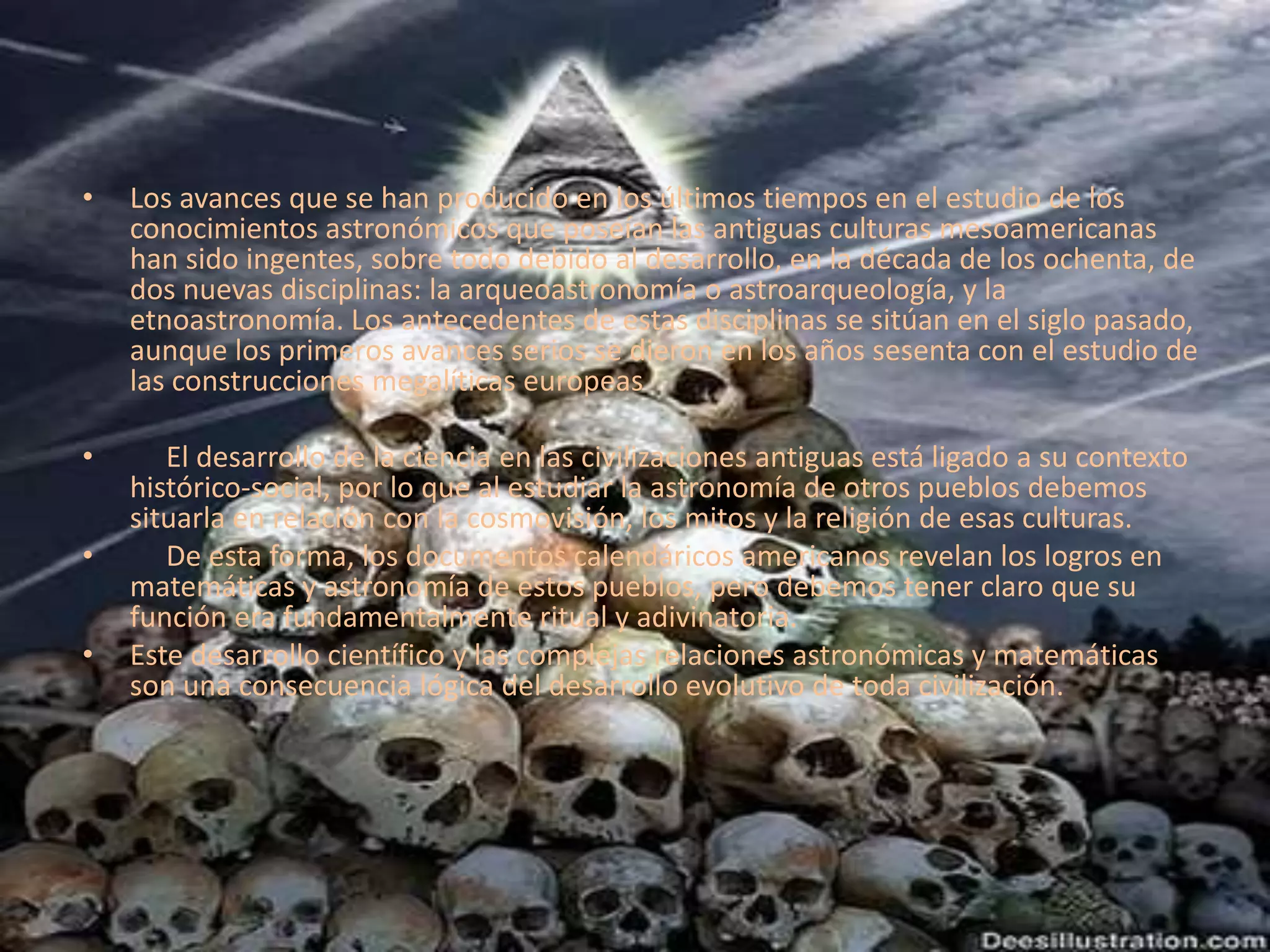 Los avances que se han producido en los últimos tiempos en el estudio de los conocimientos astronómicos que poseían las antiguas culturas mesoamericanas han sido ingentes, sobre todo debido al desarrollo, en la década de los ochenta, de dos nuevas disciplinas: la arqueoastronomía o astroarqueología, y la etnoastronomía. Los antecedentes de estas disciplinas se sitúan en el siglo pasado, aunque los primeros avances serios se dieron en los años sesenta con el estudio de las construcciones megalíticas europeas     El desarrollo de la ciencia en las civilizaciones antiguas está ligado a su contexto histórico-social, por lo que al estudiar la astronomía de otros pueblos debemos situarla en relación con la cosmovisión, los mitos y la religión de esas culturas.     De esta forma, los documentos calendáricos americanos revelan los logros en matemáticas y astronomía de estos pueblos, pero debemos tener claro que su función era fundamentalmente ritual y adivinatoria.Este desarrollo científico y las complejas relaciones astronómicas y matemáticas son una consecuencia lógica del desarrollo evolutivo de toda civilización.