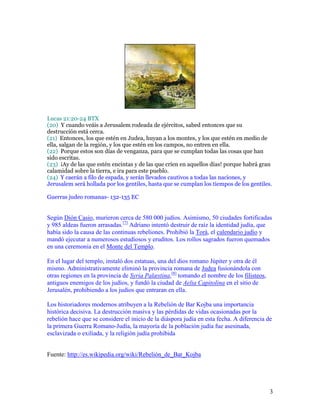 Lucas 21:20-24 BTX
(20) Y cuando veáis a Jerusalem rodeada de ejércitos, sabed entonces que su
destrucción está cerca.
(21) Entonces, los que estén en Judea, huyan a los montes, y los que estén en medio de
ella, salgan de la región, y los que estén en los campos, no entren en ella.
(22) Porque estos son días de venganza, para que se cumplan todas las cosas que han
sido escritas.
(23) ¡Ay de las que estén encintas y de las que críen en aquellos días! porque habrá gran
calamidad sobre la tierra, e ira para este pueblo.
(24) Y caerán a filo de espada, y serán llevados cautivos a todas las naciones, y
Jerusalem será hollada por los gentiles, hasta que se cumplan los tiempos de los gentiles.

Guerras judeo romanas- 132-135 EC


Según Dión Casio, murieron cerca de 580 000 judíos. Asimismo, 50 ciudades fortificadas
y 985 aldeas fueron arrasadas.[7] Adriano intentó destruir de raíz la identidad judía, que
había sido la causa de las continuas rebeliones. Prohibió la Torá, el calendario judío y
mandó ejecutar a numerosos estudiosos y eruditos. Los rollos sagrados fueron quemados
en una ceremonia en el Monte del Templo.

En el lugar del templo, instaló dos estatuas, una del dios romano Júpiter y otra de él
mismo. Administrativamente eliminó la provincia romana de Judea fusionándola con
otras regiones en la provincia de Syria Palæstina,[8] tomando el nombre de los filisteos,
antiguos enemigos de los judíos, y fundó la ciudad de Aelia Capitolina en el sitio de
Jerusalén, prohibiendo a los judíos que entraran en ella.

Los historiadores modernos atribuyen a la Rebelión de Bar Kojba una importancia
histórica decisiva. La destrucción masiva y las pérdidas de vidas ocasionadas por la
rebelión hace que se considere el inicio de la diáspora judía en esta fecha. A diferencia de
la primera Guerra Romano-Judía, la mayoría de la población judía fue asesinada,
esclavizada o exiliada, y la religión judía prohibida


Fuente: http://es.wikipedia.org/wiki/Rebelión_de_Bar_Kojba




                                                                                            3
 