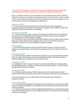 “Y caerán a filo de espada, y serán llevados cautivos a todas las naciones, y Jerusalem
será hollada por los gentiles, hasta que se cumplan los tiempos de los gentiles.”

Este es el tiempo actual en la cual Jerusalem ha sido pisoteada por los gentiles. Hasta el
día de hoy. Aunque la nación de Israel desapareció en el año 135 volvió a surgir en el año
1948 y un gran numero de judíos esparcidos por todas las naciones han regresado a Eretz
Yisrael (tierra de Israel). Sin embargo en el TaNak dice:

Miqueas 2:12 BTX
(12) ¡Yo te reuniré sin falta, oh Jacob, todo entero! ¡Ciertamente congregaré al
remanente de Israel! Los reuniré como ovejas en el aprisco, Como rebaño en medio del
pastizal, Y harán el estruendo de una multitud.

Jeremías 46:27-28 BTX
(27) Pero tú, Jacob siervo mío, no temas, ¡No desmayes, oh Israel! Yo te traeré de lejos
sano y salvo, Y a tu descendencia de la cautividad. Jacob volverá y estará tranquilo, Y
será prosperado, y no habrá quién lo espante.
(28) No temas tú, siervo mío Jacob, dice YHVH, Porque Yo estoy contigo. Exterminaré a
todas las naciones adonde te he expulsado, Pero a ti no te exterminaré, sino que te
corregiré con justicia, Y en manera alguna te dejaré sin castigo.

Isaías 14:1 BTX
(1) Sí, YHVH tendrá misericordia de Jacob, Él volverá a escoger a Israel. Y los hará
reposar en su propia tierra; Los extranjeros se juntarán a ellos, Y se unirán a la casa de
Jacob.

Ezequiel 28:25 BTX
(25) Así dice Adonay YHVH: Cuando Yo haya recogido a la casa de Israel de los pueblos
entre los cuales está esparcida, y me haya santificado en ellos a vista de las naciones,
entonces habitarán en su tierra, que di a mi siervo Jacob.

Ezequiel 37:25 BTX
(25) Habitarán en la tierra que di a mi siervo Jacob, donde habitaron vuestros padres.
En ella habitarán ellos, sus hijos y los hijos de sus hijos para siempre, y mi siervo David
será príncipe de ellos para siempre.

Ezequiel 39:25 BTX
(25) Por tanto, así dice Adonay YHVH: Ahora haré volver la cautividad de Jacob y
tendré misericordia de toda la casa de Israel, y me mostraré celoso por mi santo Nombre.

Algo tan importante como esto debió haber sido mencionado por el Mashíaj y
ciertamente lo hizo.

Mateo 24:29-31 BTX
(29) E inmediatamente después de la tribulación de aquellos días, el sol será oscurecido
y la luna no dará su resplandor; las estrellas caerán del cielo y las potencias de los cielos
serán conmovidas:
(30) Entonces aparecerá en el cielo la señal del Hijo del Hombre, y todas las tribus de la
tierra se lamentarán entonces, y verán al Hijo del Hombre venir sobre las nubes del cielo
con poder y gran gloria.



                                                                                              4
 