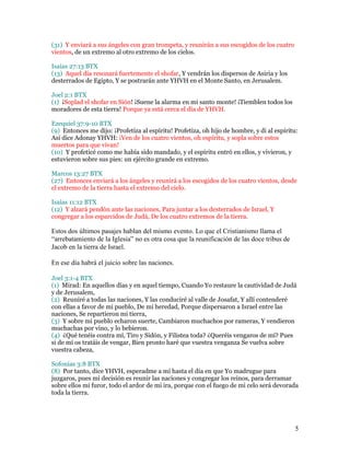 (31) Y enviará a sus ángeles con gran trompeta, y reunirán a sus escogidos de los cuatro
vientos, de un extremo al otro extremo de los cielos.

Isaías 27:13 BTX
(13) Aquel día resonará fuertemente el shofar, Y vendrán los dispersos de Asiria y los
desterrados de Egipto, Y se postrarán ante YHVH en el Monte Santo, en Jerusalem.

Joel 2:1 BTX
(1) ¡Soplad el shofar en Sión! ¡Suene la alarma en mi santo monte! ¡Tiemblen todos los
moradores de esta tierra! Porque ya está cerca el día de YHVH.

Ezequiel 37:9-10 BTX
(9) Entonces me dijo: ¡Profetiza al espíritu! Profetiza, oh hijo de hombre, y di al espíritu:
Así dice Adonay YHVH: ¡Ven de los cuatro vientos, oh espíritu, y sopla sobre estos
muertos para que vivan!
(10) Y profeticé como me había sido mandado, y el espíritu entró en ellos, y vivieron, y
estuvieron sobre sus pies: un ejército grande en extremo.

Marcos 13:27 BTX
(27) Entonces enviará a los ángeles y reunirá a los escogidos de los cuatro vientos, desde
el extremo de la tierra hasta el extremo del cielo.

Isaías 11:12 BTX
(12) Y alzará pendón ante las naciones, Para juntar a los desterrados de Israel, Y
congregar a los esparcidos de Judá, De los cuatro extremos de la tierra.

Estos dos últimos pasajes hablan del mismo evento. Lo que el Cristianismo llama el
“arrebatamiento de la Iglesia” no es otra cosa que la reunificación de las doce tribus de
Jacob en la tierra de Israel.

En ese día habrá el juicio sobre las naciones.

Joel 3:1-4 BTX
(1) Mirad: En aquellos días y en aquel tiempo, Cuando Yo restaure la cautividad de Judá
y de Jerusalem,
(2) Reuniré a todas las naciones, Y las conduciré al valle de Josafat, Y allí contenderé
con ellas a favor de mi pueblo, De mi heredad, Porque dispersaron a Israel entre las
naciones, Se repartieron mi tierra,
(3) Y sobre mi pueblo echaron suerte, Cambiaron muchachos por rameras, Y vendieron
muchachas por vino, y lo bebieron.
(4) ¿Qué tenéis contra mí, Tiro y Sidón, y Filistea toda? ¿Queréis vengaros de mí? Pues
si de mí os tratáis de vengar, Bien pronto haré que vuestra venganza Se vuelva sobre
vuestra cabeza,

Sofonías 3:8 BTX
(8) Por tanto, dice YHVH, esperadme a mí hasta el día en que Yo madrugue para
juzgaros, pues mi decisión es reunir las naciones y congregar los reinos, para derramar
sobre ellos mi furor, todo el ardor de mi ira, porque con el fuego de mi celo será devorada
toda la tierra.




                                                                                            5
 