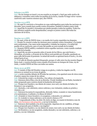 Sofonías 3:20 BTX
(20) En ese tiempo os traeré y en esa ocasión os recogeré, y haré que seáis motivo de
alabanza y renombre entre todos los pueblos de la tierra, cuando Yo haga volver vuestro
cautiverio ante vuestros mismos ojos, dice YHVH.

Zacarías 12:2-3 BTX
(2) He aquí Yo convierto a Jerusalem en copa embriagadora para todos las naciones en
derredor, pero cuando haya asedio contra Jerusalem, también lo habrá contra Judá.
(3) Aquel día Yo pondré a Jerusalem por piedra pesada a todos los pueblos. Todos los
que intenten cargarla serán despedazados, aunque se junten contra ella todas las
naciones de la tierra.


Zacarías 14:1-5 BTX
(1) He aquí, el día de YHVH viene, y en medio de ti serán repartidos tus despojos.
(2) Porque Yo reuniré a todas las naciones para combatir contra Jerusalem; y la ciudad
será conquistada, y las casas serán saqueadas y violadas las mujeres, y la mitad del
pueblo irá en cautiverio, pero el resto del pueblo no será cortado de la ciudad.
(3) Después YHVH saldrá y combatirá contra aquellas naciones, como cuando combate
en el día de la batalla.
(4) Aquel día sus pies se posarán sobre el monte de los Olivos, que está frente a
Jerusalem, al oriente, y el monte de los Olivos será partido por el medio, quedando un
gran valle del levante al poniente: la mitad del monte se apartará hacia el norte, y la otra
mitad hacia el sur.
(5) Y el valle de Hinnón quedará bloqueado, porque el valle entre los dos montes llegará
hasta Azal, y vosotros huiréis como cuando el terremoto en tiempos de Uzías, rey de
Judá, y vendrá YHVH mi Dios con todos sus santos.

Mateo 25:31-46 BTX
(31) Y cuando el Hijo del Hombre venga en su gloria, y todos los ángeles con Él,
entonces se sentará en su trono de gloria,
(32) y serán reunidas delante de Él todas las naciones, y los apartará unos de otros como
el pastor separa las ovejas de las cabras:
(33) Colocará las ovejas a su derecha, y las cabras a la izquierda.
(34) Entonces dirá el Rey a los de su derecha: ¡Venid, benditos de mi Padre, heredad el
reino preparado para vosotros desde la fundación del mundo!
(35) Porque tuve hambre y me disteis de comer, tuve sed y me disteis de beber, fui
forastero y me acogisteis,
(36) desnudo, y me cubristeis; estuve enfermo y me visitasteis; estaba en prisión y
vinisteis a mí.
(37) Entonces los justos le responderán, diciendo: Señor, ¿cuándo te vimos hambriento
y te sustentamos, o sediento y te dimos de beber?
(38) ¿Cuándo te vimos forastero y te acogimos, o desnudo y te cubrimos?
(39) O, ¿cuándo te vimos enfermo o en la cárcel y fuimos a Ti?
(40) Y respondiendo el Rey, les dirá: De cierto os digo, en cuanto lo hicisteis a uno de
éstos, mis hermanos más pequeños, a mí me lo hicisteis.
(41) Entonces dirá también a los de la izquierda: ¡Apartaos de mí, malditos, al fuego
eterno preparado para el diablo y sus ángeles!
(42) Porque tuve hambre y no me disteis de comer, tuve sed y no me disteis de beber,
(43) fui forastero y no me acogisteis, estaba desnudo y no me cubristeis, enfermo y en
prisión, y no me visitasteis.



                                                                                           6
 