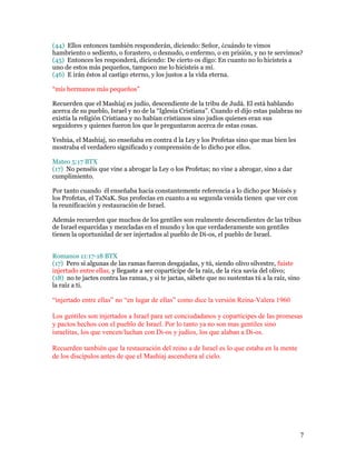 (44) Ellos entonces también responderán, diciendo: Señor, ¿cuándo te vimos
hambriento o sediento, o forastero, o desnudo, o enfermo, o en prisión, y no te servimos?
(45) Entonces les responderá, diciendo: De cierto os digo: En cuanto no lo hicisteis a
uno de estos más pequeños, tampoco me lo hicisteis a mí.
(46) E irán éstos al castigo eterno, y los justos a la vida eterna.

“mis hermanos más pequeños”

Recuerden que el Mashíaj es judío, descendiente de la tribu de Judá. El está hablando
acerca de su pueblo, Israel y no de la “Iglesia Cristiana”. Cuando el dijo estas palabras no
existía la religión Cristiana y no habían cristianos sino judíos quienes eran sus
seguidores y quienes fueron los que le preguntaron acerca de estas cosas.

Yeshúa, el Mashíaj, no enseñaba en contra d la Ley y los Profetas sino que mas bien les
mostraba el verdadero significado y comprensión de lo dicho por ellos.

Mateo 5:17 BTX
(17) No penséis que vine a abrogar la Ley o los Profetas; no vine a abrogar, sino a dar
cumplimiento.

Por tanto cuando él enseñaba hacia constantemente referencia a lo dicho por Moisés y
los Profetas, el TaNaK. Sus profecías en cuanto a su segunda venida tienen que ver con
la reunificación y restauración de Israel.

Además recuerden que muchos de los gentiles son realmente descendientes de las tribus
de Israel esparcidas y mezcladas en el mundo y los que verdaderamente son gentiles
tienen la oportunidad de ser injertados al pueblo de Di-os, el pueblo de Israel.


Romanos 11:17-18 BTX
(17) Pero si algunas de las ramas fueron desgajadas, y tú, siendo olivo silvestre, fuiste
injertado entre ellas, y llegaste a ser copartícipe de la raíz, de la rica savia del olivo;
(18) no te jactes contra las ramas, y si te jactas, sábete que no sustentas tú a la raíz, sino
la raíz a ti.

“injertado entre ellas” no “en lugar de ellas” como dice la versión Reina-Valera 1960

Los gentiles son injertados a Israel para ser conciudadanos y copartícipes de las promesas
y pactos hechos con el pueblo de Israel. Por lo tanto ya no son mas gentiles sino
israelitas, los que vencen/luchan con Di-os y judíos, los que alaban a Di-os.

Recuerden también que la restauración del reino a de Israel es lo que estaba en la mente
de los discípulos antes de que el Mashíaj ascendiera al cielo.




                                                                                                 7
 