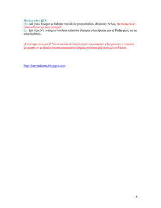 Hechos 1:6-7 BTX
(6) Así pues, los que se habían reunido le preguntaban, diciendo: Señor, ¿restaurarás el
reino a Israel en este tiempo?
(7) Les dijo: No os toca a vosotros saber los tiempos o las épocas que el Padre puso en su
sola potestad,


¡El tiempo está cerca! Ya la nación de Israel existe nuevamente y las guerras y rumores
de guerra en el medio oriente anuncian la llegada próxima del reino de los Cielos.




http://luzverdadera.blogspot.com




                                                                                          8
 