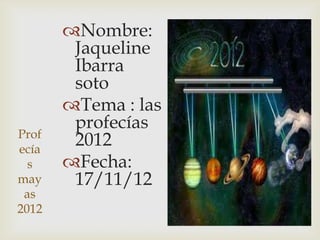 Nombre:
        Jaqueline
        Ibarra
        soto
       Tema : las
        profecías
Prof
ecía
        2012
  s    Fecha:
may     17/11/12
 as
2012
 