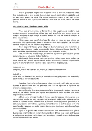 Missão América

       Para os que andam na presença do Senhor todas as decisões parte Dele, e não
traz prejuízo para os seus servos. Sabendo que quando existe algum propósito para
ser executado através da nossa vida, somos o primeiro a saber e logo após outras
pessoas induzidas pelo Espírito Santo testifica com que foi falado dentro da nossa
mente.

02 – Profecia - Deus falando Através da Bíblia

        Vimos que primeiramente o Senhor Deus nos prepara para receber a sua
profecia, quanto à seqüência da Bíblia e logo após a profecia, nem sempre segue na
integra. Isso porque pode chegar à palavra através do Dom de profecia e depois a
Bíblia ou vice versa.
        Existem casos que a profecia chega tão nítida em nosso ser que não se faz
necessária uma confirmação. Ocorre quando o salvo está convicto da operação
celestial ou passou por um processo preparatório.
        Desde os primórdios da Igreja a Sagrada Escritura sempre foi o meio físico e
espiritual que o homem recebe a anunciação Divina. Há quem filosofe dizendo: “A
Bíblia fechada e apenas um livro; Mas aberta é a boca de Deus falando.”
        Esse pensamento parece vulgar, No entanto é profundo para aqueles que se
deixam navegar na sabedoria do Espírito Santo.
        A Palavra de Deus sempre confortou, corrigiu e abençoou a Igreja na face da
terra, não se trata apenas de um manual de vida e disciplina, e sim do próprio Deus
querendo ensinar o homem o caminho para a eternidade de paz e gozo.

Salmo 119:105
Lâmpada para os meus pés é a tua palavra, e luz para o meu caminho.

João 17:14
Disse Jesus: Eu lhes dei a tua palavra; e o mundo os odiou, porque não são do mundo,
assim como eu não sou do mundo.

       Quando o Espírito Santo fala para os salvos, todos são edificados, no entanto
quando a palavra vem para os profanos, eles não se agradam e repudiam os
ensinamentos celestiais.
       No mundo natural uma pessoa em adultério procura outra pessoa na mesma
situação, da mesma forma que alguém em obediência busca aqueles que estão
segundo o seu caminhar.
       A Bíblia tem a principal função de formar o caráter dos que irão morar no céu;
nenhum livro secular por mais complexo que seja jamais terá o poder sobrenatural de
formar o cidadão do céu. Observe que a principal preocupação dos governantes é
construir presídios e investir na segurança. Em contradição as cadeias estão com uma
superlotação e aqueles que estão e saem das mesmas continuam fazendo malefícios
para humanidade.
       Agora se os governantes investissem um valor bem menor construindo Igrejas
Evangélicas, imprimindo um número bem grande de Bíblias para serem distribuídas
gratuitamente, apoiando os Pastores e os seminários evangélicos com toda certeza
teríamos um mundo bem melhor.
 