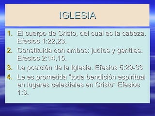 IGLESIA El cuerpo de Cristo, del cual es la cabeza. Efesios 1:22,23. Constituida con ambos: judíos y gentiles. Efesios 2:14,15. La posición de la Iglesia. Efesios 5:29-33 Le es prometida “toda bendición espiritual en lugares celestiales en Cristo” Efesios 1:3. 