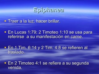Epiphanea   Traer a la luz, hacer brillar.  En Lucas 1:79; 2 Timoteo 1:10 se usa para referirse  a su manifestación en carne. En 1 Tim. 6:14 y 2 Tim. 4:8 se refieren al traslado. En 2 Timoteo 4:1 se refiere a su segunda venida. 