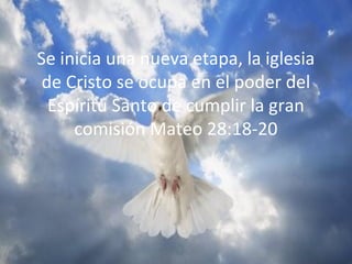 Se inicia una nueva etapa, la iglesia
de Cristo se ocupa en el poder del
Espíritu Santo de cumplir la gran
comisión Mateo 28:18-20