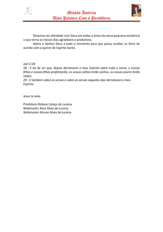 Missão América
                      Uma Palavra Com o Presbítero


       Devemos ter afinidade com Deus em todas a áreas da nossa pequena existência
                              com
o que torna os nossos dias agradáveis e produtivos.
       Adore o Senhor Deus a todo o momento para que possa receber os Dons de
                                                          ossa
acordo com o querer do Espírito Santo.



Joel 2:28
28 - E há de ser que, depois derramarei o meu Espírito sobre toda a carne, e vossos
filhos e vossas filhas profetizarão, os vossos velhos terão sonhos, os vossos jovens terão
visões.
29 - E também sobre os servos e sobre as servas naqueles dias derramarei o meu
Espírito.


Jesus te ama

Presbítero Robson Colaço de Lucena
Webmaster Alice Alves de Lucena
Webmaster Alisson Alves de Lucena
 