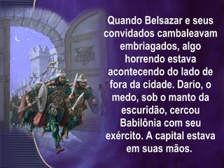 Quando Belsazar e seus convidados cambaleavam embriagados, algo horrendo estava acontecendo do lado de fora da cidade. Dario, o medo, sob o manto da escuridão, cercou Babilônia com seu exército. A capital estava em suas mãos.  
