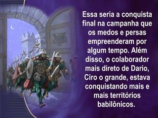 Essa seria a conquista final na campanha que os medos e persas empreenderam por algum tempo. Além disso, o colaborador mais direto de Dario, Ciro o grande, estava conquistando mais e mais territórios babilônicos.  