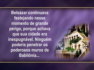 Belsazar continuava festejando nesse momento de grande perigo, porque achava que sua cidade era inexpugnável. Ninguém poderia penetrar os poderosos muros de Babilônia...  