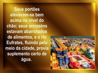 Seus portões elevavam-se bem acima no nível do chão; seus armazéns estavam abarrotados de alimentos, e o rio Eufrates, fluindo pelo meio da cidade, provia suplemento certo de água.  